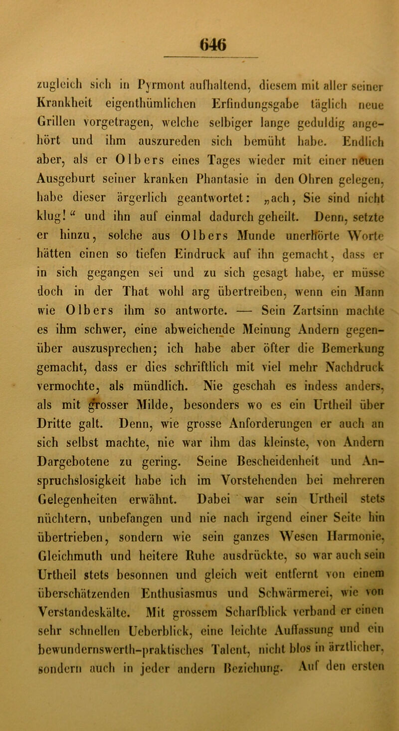 zugleich sich in Pyrmont aufhaltend, diesem mit aller seiner Krankheit eigenthümlichen Erfindungsgabe täglich neue Grillen vorgetragen, welche selbiger lange geduldig ange- hört und ihm auszureden sich bemüht habe. Endlich aber, als er 0 Ibers eines Tages wieder mit einer neuen Ausgeburt seiner kranken Phantasie in den Ohren gelegen, habe dieser ärgerlich geantwortet: „ach, Sie sind nicht klug! “ und ihn auf einmal dadurch geheilt. Denn, setzte er hinzu, solche aus 0Ibers Munde unerhörte Worte hätten einen so tiefen Eindruck auf ihn gemacht, dass er in sich gegangen sei und zu sich gesagt habe, er müsse doch in der That wohl arg übertreiben, wenn ein Mann wie 0Ibers ihm so antworte. — Sein Zartsinn machte es ihm schwer, eine abweichende Meinung Andern gegen- über auszusprechen; ich habe aber öfter die Bemerkung gemacht, dass er dies schriftlich mit viel mehr Nachdruck vermochte, als mündlich. Nie geschah es indess anders, als mit grosser Milde, besonders wo es ein Urtheil über Dritte galt. Denn, wie grosse Anforderungen er auch an sich selbst machte, nie war ihm das kleinste, von Andern Dargebotene zu gering. Seine Bescheidenheit und An- spruchslosigkeit habe ich im Vorstehenden bei mehreren Gelegenheiten erwähnt. Dabei war sein Urtheil stets nüchtern, unbefangen und nie nach irgend einer Seite hin übertrieben, sondern wie sein ganzes Wesen Harmonie, Gleichmuth und heitere Ruhe ausdrückte, so war auch sein Urtheil stets besonnen und gleich weit entfernt von einem überschätzenden Enthusiasmus und Schwärmerei, wie von Verstandeskälte. Mit grossem Scharfblick verband er einen sehr schnellen Ueberblick, eine leichte Auffassung und ein bewundernswerth-praktisches Talent, nicht blos in ärztlicher, sondern auch in jeder andern Beziehung. Auf den ersten
