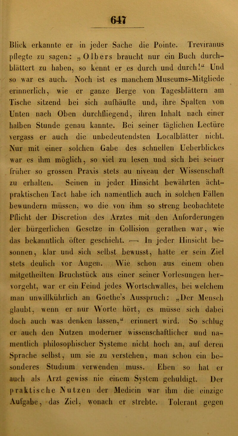 Blick erkannte er in jeder Sache die Pointe. Treviranus ptlegte zu sagen: „0 Ibers braucht nur ein Buch durch- blättert zu haben, so kennt er es durch und durch!“ Und so war es auch. Noch ist es manchem Museums-Mitgliede erinnerlich, wie er ganze Berge von Tagesblättern am Tische sitzend bei sich aufhäufte und, ihre Spalten von Unten nach Oben durchfliegend, ihren Inhalt nach einer halben Stunde genau kannte. Bei seiner täglichen Lectüre vergass er auch die unbedeutendsten Localblätter nicht. Nur mit einer solchen Gabe des schnellen Ucberblickes war es ihm möglich, so viel zu lesen und sich bei seiner früher so grossen Praxis stets au niveau der Wissenschaft zu erhalten. Seinen in jeder Hinsicht bewährten ächt- praktischen Tact habe ich namentlich auch in solchen Fällen bewundern müssen, wo die von ihm so streng beobachtete Pflicht der Discretion des Arztes mit den Anforderungen der bürgerlichen Gesetze in Collision gerathen war, wie das bekanntlich öfter geschieht. ■—• ln jeder Hinsicht be- sonnen, klar und sich selbst bewusst, hatte er sein Ziel stets deulich vor Augen. Wie schon aus einem oben mitgetheilten Bruchstück aus einer seiner Vorlesungen her- vorgeht, war er ein Feind jedes Wortschwalles, bei welchem man unwillkührlich an Goethe’s Ausspruch: „Der Mensch glaubt, wenn er nur Worte hört, es müsse sich dabei doch auch was denken lassen,“ erinnert wird. So schlug er auch den Nutzen moderner wissenschaftlicher und na- mentlich philosophischer Systeme nicht hoch an, auf deren Sprache selbst, um sie zu verstehen, man schon ein be- sonderes Studium verwenden muss. Eben so hat er auch als Arzt gewiss nie einem System gehuldigt. Der praktische Nutzen der Medicin war ihm die einzige Aufgabe, das Ziel, wonach er strebte. Tolerant gegen
