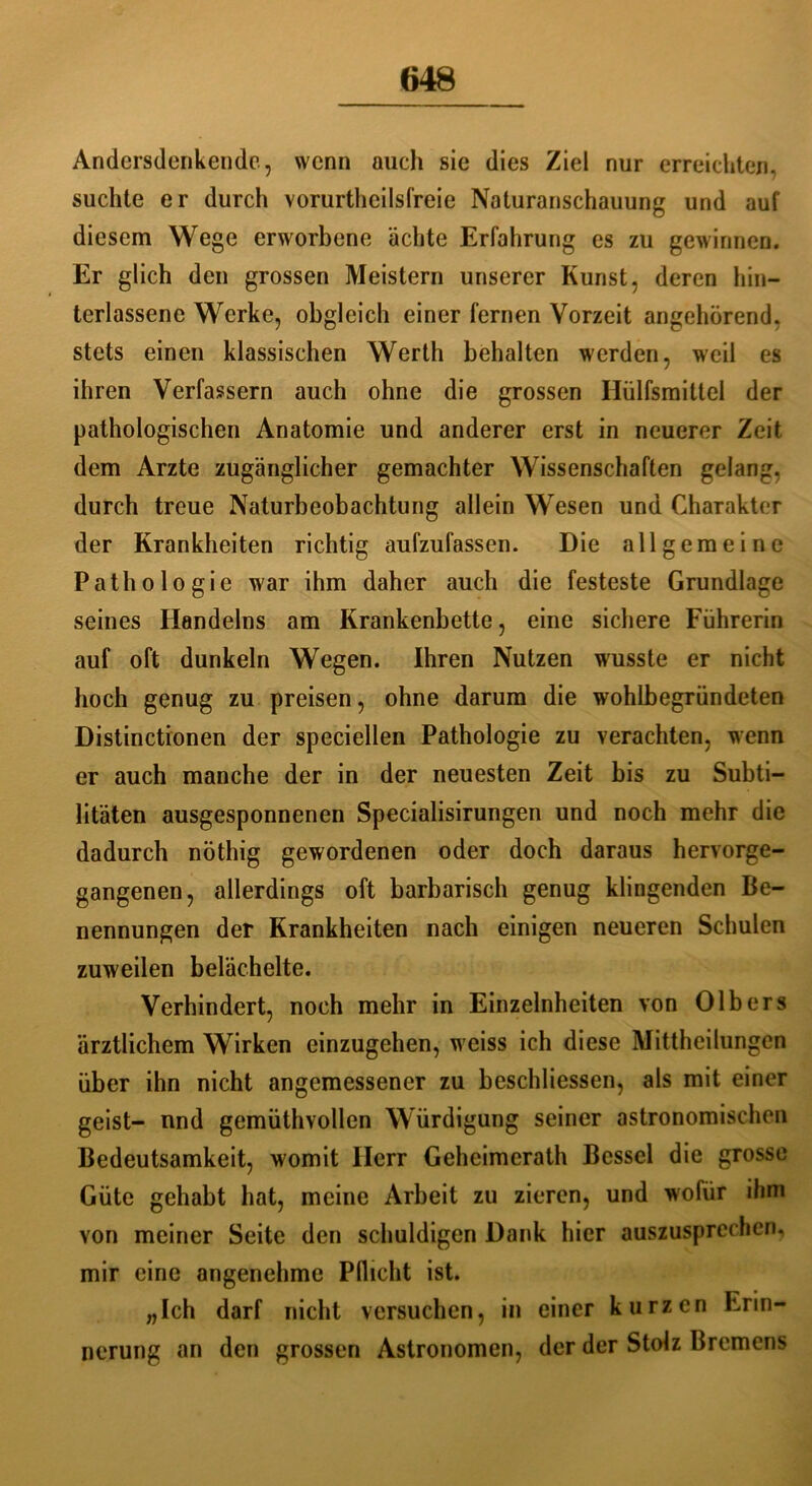 Andersdenkende, wenn auch sie dies Ziel nur erreichten, suchte er durch vorurteilsfreie Naturanschauung und auf diesem Wege erworbene ächte Erfahrung es zu gewinnen. Er glich den grossen Meistern unserer Kunst, deren [un- terlassene Werke, obgleich einer fernen Vorzeit angehörend, stets einen klassischen Werth behalten werden, weil es ihren Verfassern auch ohne die grossen Hülfsmittel der pathologischen Anatomie und anderer erst in neuerer Zeit dem Arzte zugänglicher gemachter Wissenschaften gelang, durch treue Naturbeobachtung allein Wesen und Charakter der Krankheiten richtig aufzufassen. Die allgemeine Pathologie war ihm daher auch die festeste Grundlage seines Handelns am Krankenbette, eine sichere Führerin auf oft dunkeln Wegen. Ihren Nutzen wusste er nicht hoch genug zu preisen, ohne darum die wohlbegründeten Distinctionen der speciellen Pathologie zu verachten, wenn er auch manche der in der neuesten Zeit bis zu Subti- litäten ausgesponnenen Specialisirungen und noch mehr die dadurch nöthig gewordenen oder doch daraus hervorge- gangenen, allerdings oft barbarisch genug klingenden Be- nennungen der Krankheiten nach einigen neueren Schulen zuweilen belächelte. Verhindert, noch mehr in Einzelnheiten von Olbers ärztlichem Wirken einzugehen, weiss ich diese Mittheilungen über ihn nicht angemessener zu beschliessen, als mit einer geist- und gemüthvollen Würdigung seiner astronomischen Bedeutsamkeit, womit Herr Geheimcrath Bessel die grosse Güte gehabt hat, meine Arbeit zu zieren, und wofür ihm von meiner Seite den schuldigen Dank hier auszusprechen, mir eine angenehme Pflicht ist. „Ich darf nicht versuchen, in einer kurzen Erin- nerung an den grossen Astronomen, der der Stolz Bremens