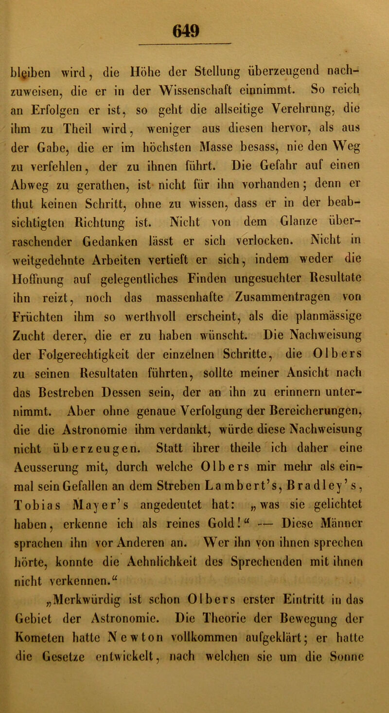 blgiben wird , die Höhe der Stellung überzeugend nach- zuweisen, die er in der Wissenschaft einnimmt. So reich an Erfolgen er ist, so geht die allseitige Verehrung, die ihm zu Theil wird, weniger aus diesen hervor, als aus der Gabe, die er im höchsten Masse besass, nie den Weg zu verfehlen, der zu ihnen führt. Die Gefahr auf einen Abweg zu gerathen, ist nicht für ihn vorhanden; denn er thut keinen Schritt, ohne zu wissen, dass er in der beab- sichtigten Richtung ist. Nicht von dem Glanze über- raschender Gedanken lässt er sich verlocken. Nicht in weitgedehnte Arbeiten vertieft er sich, indem weder die Hoffnung auf gelegentliches Finden ungesuchter Resultate ihn reizt, noch das massenhafte Zusammentragen von Früchten ihm so werthvoll erscheint, als die planmässige Zucht derer, die er zu haben wünscht. Die Nachweisung der Folgerechtigkeit der einzelnen Schritte, die Olb ers zu seinen Resultaten führten, sollte meiner Ansicht nach das Restreben Dessen sein, der an ihn zu erinnern unter- nimmt. Aber ohne genaue Verfolgung der Bereicherungen, die die Astronomie ihm verdankt, würde diese Nachweisung nicht überzeugen. Statt ihrer theile ich daher eine Aeusserung mit, durch welche Olb ers mir mehr als ein- mal sein Gefallen an dem Streben Lambert’s,Bradley’s, Tobias Mayer’s angedeutet hat: „was sie gelichtet haben, erkenne ich als reines Gold!“ •— Diese Männer sprachen ihn vor Anderen an. Wer ihn von ihnen sprechen hörte, konnte die Aehnlichkeit des Sprechenden mit ihnen nicht verkennen.“ „Merkwürdig ist schon 01 hers erster Eintritt in das Gebiet der Astronomie. Die Theorie der Bewegung der Kometen hatte Newton vollkommen aufgeklärt; er hatte die Gesetze entwickelt, nach welchen sie um die Sonne
