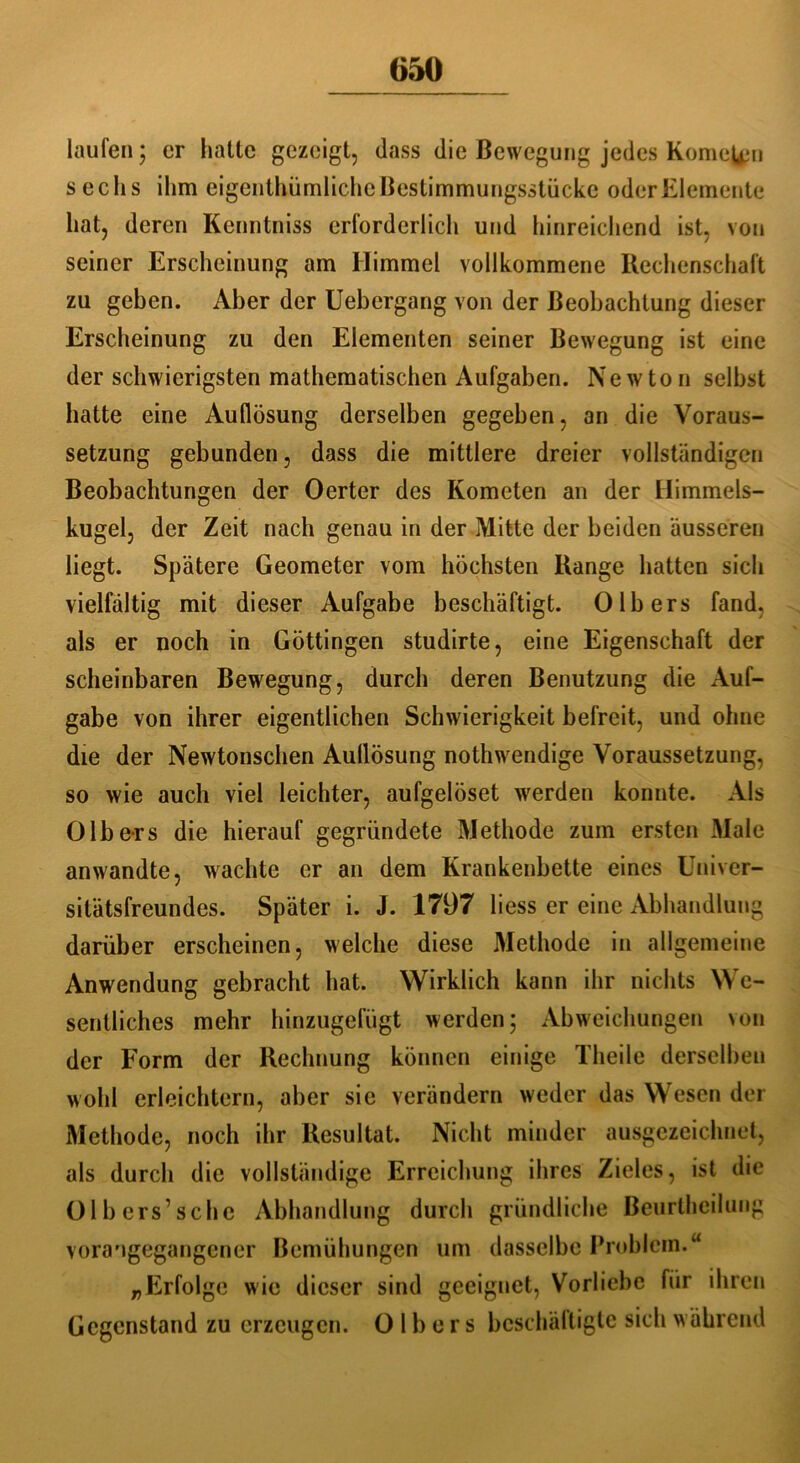 laufen; er hatte gezeigt, dass die Bewegung jedes Römern sechs ihm eigenthümlichc Bestimmungsstücke oder Elemente hat, deren Kenntniss erforderlich und hinreichend ist, von seiner Erscheinung am Himmel vollkommene Rechenschaft zu geben. Aber der Uebergang von der Beobachtung dieser Erscheinung zu den Elementen seiner Bewegung ist eine der schwierigsten mathematischen Aufgaben. Newton selbst hatte eine Auflösung derselben gegeben, an die Voraus- setzung gebunden, dass die mittlere dreier vollständigen Beobachtungen der Oerter des Kometen an der Himmels- kugel, der Zeit nach genau in der Mitte der beiden äusseren liegt. Spätere Geometer vom höchsten Range hatten sich vielfältig mit dieser Aufgabe beschäftigt. 0Ibers fand, als er noch in Göttingen studirte, eine Eigenschaft der scheinbaren Bewegung, durch deren Benutzung die Auf- gabe von ihrer eigentlichen Schwierigkeit befreit, und ohne die der Newtonschen Aullösung nothwendige Voraussetzung, so wie auch viel leichter, aufgelöset werden konnte. Als 0Ibers die hierauf gegründete Methode zum ersten Male anwandte, wachte er an dem Krankenbette eines Univer- sitätsfreundes. Später i. J. 1797 liess er eine Abhandlung darüber erscheinen, welche diese Methode in allgemeine Anwendung gebracht hat. Wirklich kann ihr nichts We- sentliches mehr hinzugefügt werden 5 Abweichungen \on der Form der Rechnung können einige Theile derselben wohl erleichtern, aber sie verändern weder das Wesen der Methode, noch ihr Resultat. Nicht minder ausgezeichnet, als durch die vollständige Erreichung ihres Zieles, ist die Olb ers’sehe Abhandlung durch gründliche Beurthcilung vorangegangener Bemühungen um dasselbe Problem.“ „Erfolge wie dieser sind geeignet, Vorliebe für ihren Gegenstand zu erzeugen. 0 1 b e r s beschäftigte sich während