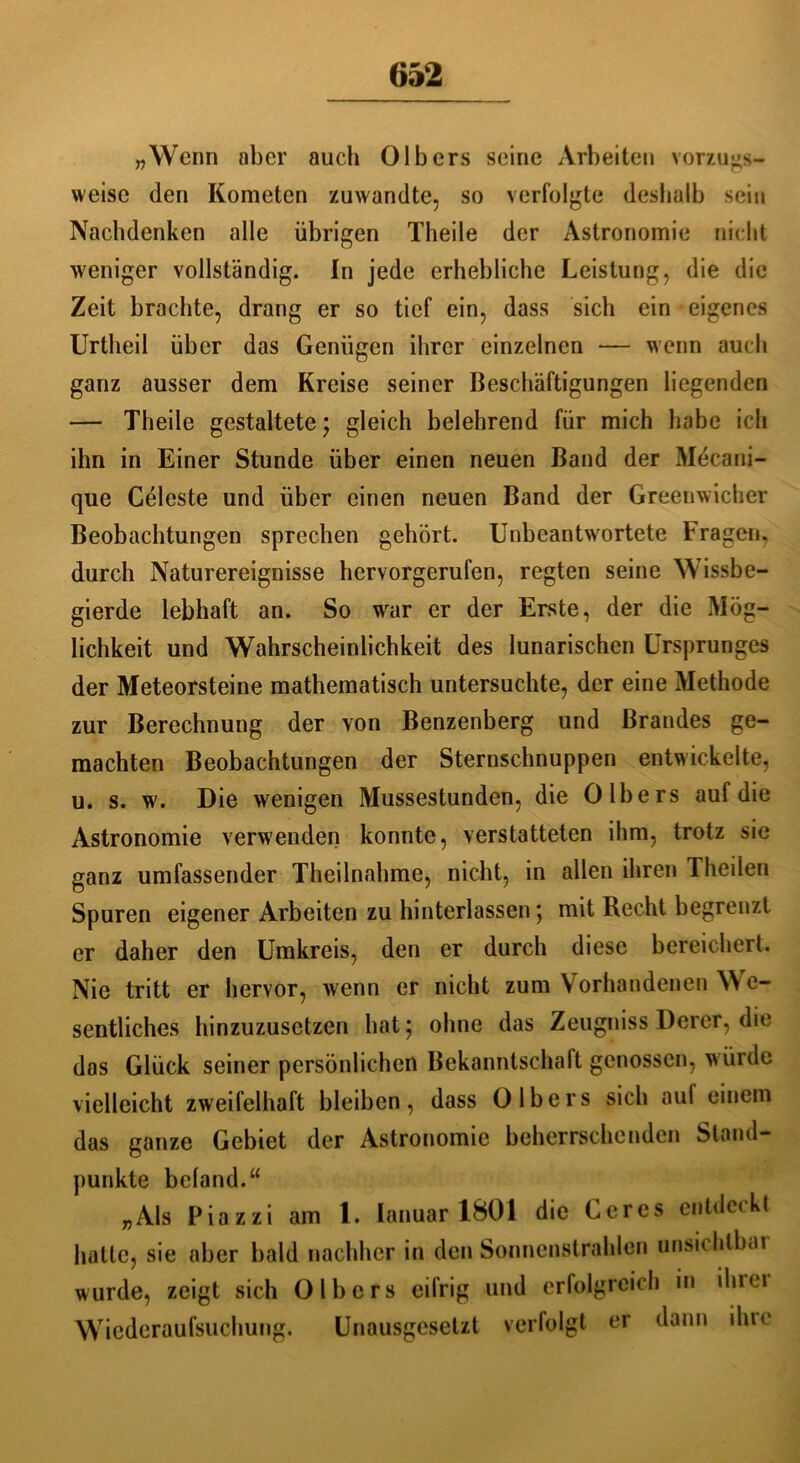 „Wenn aber auch Olbcrs seine Arbeiten vorzugs- weise den Kometen zuwandte, so verfolgte deshalb sein Nachdenken alle übrigen Theile der Astronomie nicht weniger vollständig. In jede erhebliche Leistung, die die Zeit brachte, drang er so tief ein, dass sich ein eigenes Urtheil über das Genügen ihrer einzelnen — wenn auch ganz ausser dem Kreise seiner Beschäftigungen liegenden — Theile gestaltete; gleich belehrend für mich habe ich ihn in Einer Stunde über einen neuen Band der Mdcani- que Celeste und über einen neuen Band der Greenwicher Beobachtungen sprechen gehört. Unbeantwortete Fragen, durch Naturereignisse hervorgerufen, regten seine Wissbe- gierde lebhaft an. So wrar er der Erste, der die Mög- lichkeit und Wahrscheinlichkeit des lunarischen Ursprunges der Meteorsteine mathematisch untersuchte, der eine Methode zur Berechnung der von Benzenberg und Brandes ge- machten Beobachtungen der Sternschnuppen entwickelte, u. s. w. Die wenigen Mussestunden, die 0 Ibers auf die Astronomie verwenden konnte, verstatteten ihm, trotz sie ganz umfassender Theilnahme, nicht, in allen ihren Theilen Spuren eigener Arbeiten zu hinterlassen ; mit Recht begrenzt er daher den Umkreis, den er durch diese bereichert. Nie tritt er hervor, wenn er nicht zum Vorhandenen VYe- sentliches hinzuzusetzen hat; ohne das Zeugniss Derer, die das Glück seiner persönlichen Bekanntschaft genossen, würde vielleicht zweifelhaft bleiben, dass 0 Ibers sich aul einem das ganze Gebiet der Astronomie beherrschenden Stand- punkte bcland.“ „Als Piazzi am 1. lanuar 1801 die Ceres entdeckt hatte, sie aber bald nachher in den Sonnenstrahlen unsichlbai wurde, zeigt sich Olbcrs eifrig und erfolgreich in ihm Wiederaufsuchung. Unausgesetzt verfolgt er dann ihre