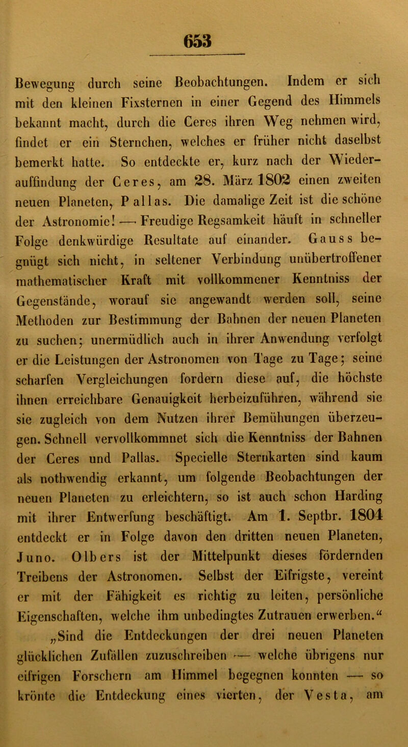 Bewegung durch seine Beobachtungen. Indem er sich mit den kleinen Fixsternen in einer Gegend des Himmels bekannt macht, durch die Ceres ihren Weg nehmen wird, findet er ein Sternchen, welches er früher nicht daselbst bemerkt hatte. So entdeckte er, kurz nach der Wieder- auffindung der Ceres, am 28. März 1802 einen zweiten neuen Planeten, Pallas. Die damalige Zeit ist die schöne der Astronomie! —• Freudige Regsamkeit häuft in schneller Folge denkwürdige Resultate auf einander. Gauss be- gnügt sich nicht, in seltener Verbindung unübertroffener mathematischer Kraft mit vollkommener Kenntniss der Gegenstände, worauf sic angewandt werden soll, seine Methoden zur Bestimmung der Bahnen der neuen Planeten zu suchen; unermüdlich auch in ihrer Anwendung verfolgt er die Leistungen der Astronomen von Tage zu Tage; seine scharfen Vergleichungen fordern diese auf, die höchste ihnen erreichbare Genauigkeit herbeizuführen, während sie sie zugleich von dem Nutzen ihrer Bemühungen überzeu- gen. Schnell vervollkommnet sich die Kenntniss der Bahnen der Ceres und Pallas. Specielle Sternkarten sind kaum als nothwendig erkannt, um folgende Beobachtungen der neuen Planeten zu erleichtern, so ist auch schon Harding mit ihrer Entwertung beschäftigt. Am 1. Septbr. 1804 entdeckt er in Folge davon den dritten neuen Planeten, Juno. OIbers ist der Mittelpunkt dieses fördernden Treibens der Astronomen. Selbst der Eifrigste, vereint er mit der Fähigkeit es richtig zu leiten, persönliche Eigenschaften, welche ihm unbedingtes Zutrauen erwerben.“ „Sind die Entdeckungen der drei neuen Planeten glücklichen Zufällen zuzuschreiben -— welche übrigens nur eifrigen Forschern am Himmel begegnen konnten — so krönte die Entdeckung eines vierten, der Vesta, am