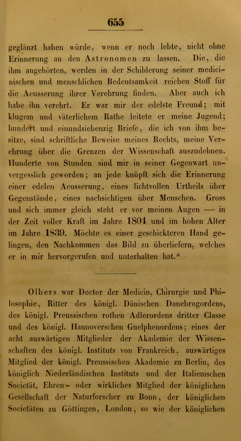 geglänzt haben würde, wenn er noch lebte, nicht ohne Erinnerung an den Astronomen zu lassen. Die, die ihm angehörten, werden in der Schilderung seiner medici- nischen und menschlichen Bedeutsamkeit reichen Stoff für die Aeusserung ihrer Verehrung finden. Aber auch ich habe ihn verehrt. Er war mir der edelste Freund; mit klugem und väterlichem Rathe leitete er meine Jugend; hundert und einundsiebenzig Briefe, die ich von ihm be- sitze, sind schriftliche Beweise meines Rechts, meine Ver- ehrung über die Grenzen der Wissenschaft auszudehnen. Hunderte von Stunden sind mir in seiner Gegenwart un- vergesslich geworden; an jede knüpft sich die Erinnerung einer edelen Aeusserung, eines lichtvollen Urtheils über Gegenstände, eines nachsichtigen über Menschen. Gross und sich immer gleich steht er vor meinen Augen —• in der Zeit voller Kraft im Jahre 1804 und im hohen Alter im Jahre 1839. Möchte cs einer geschickteren Hand ge- lingen, den Nachkommen das Bild zu überliefern, welches er in mir hervorgerufen und unterhalten hat.“ Olbers war Doctor der Medicin, Chirurgie und Phi- losophie, Ritter des königl. Dänischen Danebrogordens, des königl. Preussischen rothen Adlerordens dritter Classe und des königl. Hannoverschen Guelphenordens; eines der acht auswärtigen Mitglieder der Akademie der Wissen- schaften des königl. Instituts von Frankreich, auswärtiges Mitglied der königl. Preussischen Akademie zu Berlin, des königlich Niederländischen Instituts und der Italienischen Societät, Ehren- oder wirkliches Mitglied der königlichen Gesellschaft der Naturforscher zu Bonn, der königlichen Societäten zu Göttingen, London, so wie der königlichen