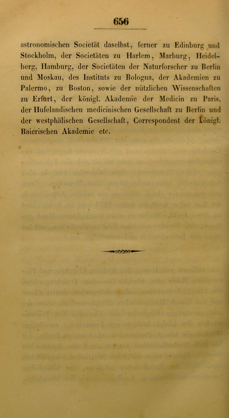 astronomischen Societät daselbst, ferner zu Edinburg und Stockholm, der Societätcn zu Ilarlem, Marburg, Heidel- berg, Hamburg, der Societäten der Naturforscher zu Berlin und Moskau, des Instituts zu Bologna, der Akademien zu Palermo, zu Boston, sowie der nützlichen Wissenschaften zu Erfurt, der königl. Akademie der Medicin zu Paris, der Hufelandischen medicinischen Gesellschaft zu Berlin und der westphälischen Gesellschaft, Correspondent der königl. Baierischen Akademie etc.