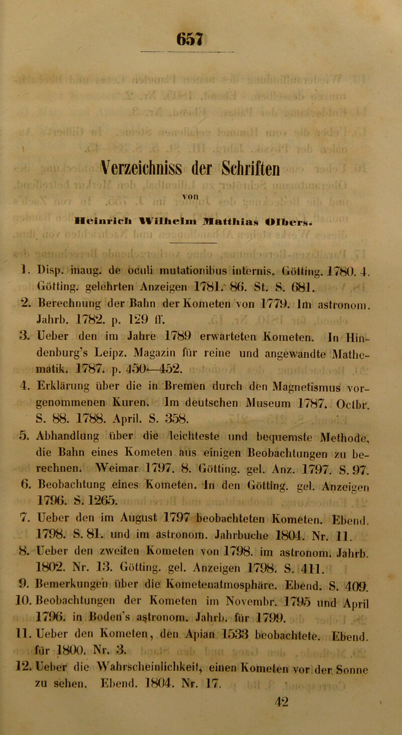 65? Verzeichniss der Schriften . : j- ! ; . • I: :: i von , \ • v *■ *• * * • «• • . 11 . < .l * ' i. !* < ' ■ 1 , * ‘ • f • • t Heinrich Wilhelm Matthias Olbers. J. Disp. inaug. de oculi mutationibus internis. Gotting. 1780. 4, Gotting, gelehrten Anzeigen 1781/ 86. St. S. 681. 2. Berechnung der Bahn der Kometen von 1779. Im astronom. Jahrb. 1782. p. 129 ff. 3. Ueber den im Jahre 1789 erwarteten Kometen, ln Hin- denburg’s Leipz. Magazin für reine und angewandte Mathe- matik. 1787. p. 450—452. 4. Erklärung über die in Bremen durch den Magnetismus vor- genommenen Kuren. Im deutschen Museum 1787. Octbr. S. 88. 1788. April. S. 358. 5. Abhandlung über die leichteste und bequemste Methode, die Bahn eines Kometen aus einigen Beobachtungen zu be- rechnen. Weimar 1797. 8. Gotting, gel. Anz. 1797. S. 97. 6. Beobachtung eines Kometen. In den Gotting, gel. Anzeigen 1796. S. 1265. 7. Ueber den im August 1797 beobachteten Kometen. Eilend. 1798. S. 81. und im astronom. Jahrbuche 1804. Nr. 11. 8. Ueber den zweiten Kometen von 1798. im astronom. Jahrb. 1802. Nr. 13. Gotting, gel. Anzeigen 1798. S. 411. 9. Bemerkungen über die Kometenatmosphäre. Ebend. S. 409. 10. Beobachtungen der Kometen im Novembr. 1795 und April 1796. in Boden’s astronom. Jahrb. für 1799. 11. Ueber den Kometen, den Apian 1533 beobachtete. Ebend. für 1800. Nr. 3. 12. Ueber die Wahrscheinlichkeit, einen Kometen vor der Sonne zu sehen. Ebend. 1804. Nr. 17. 42