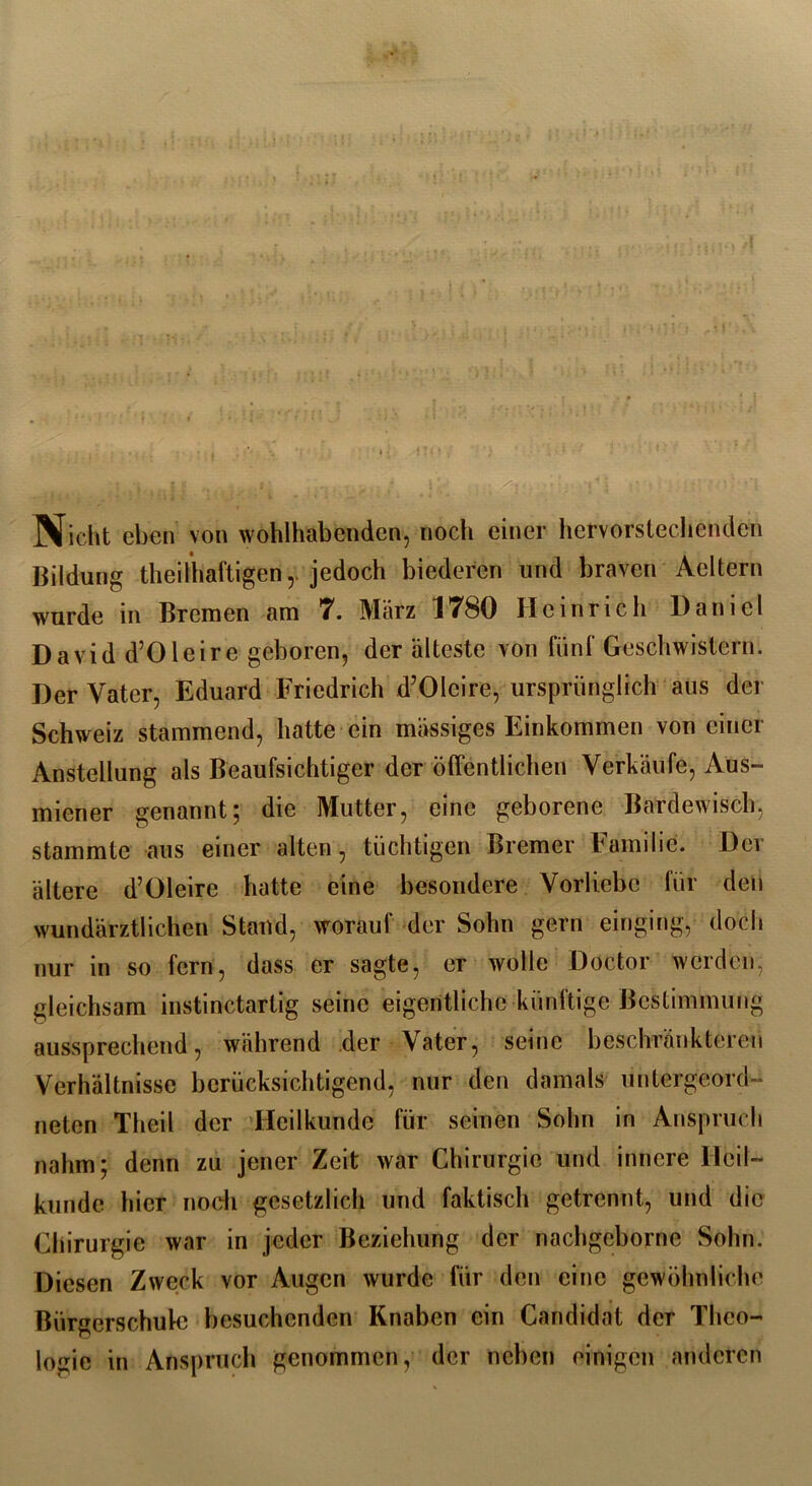 I r‘\ Nicht eben von wohlhabenden, noch einer hervorstechenden Bildung theilhaftigen,. jedoch biederen und braven Aeltern wurde m Bremen am 7. März 17S0 Heinrich Daniel David d’Oleirc geboren, der älteste von fünl' Geschwistern. Der Vater, Eduard Friedrich d’OIcire, ursprünglich aus der Schweiz stammend, hatte ein massiges Einkommen von einer Anstellung als Beaufsichtiger der öffentlichen Verkäufe, Aus- miener genannt; die Mutter, eine geborene Bardewisch, stammte aus einer alten, tüchtigen Bremer Familie. Der ältere d’Oleire hatte eine besondere Vorliebe für den wundärztlichen Stand, worauf der Sohn gern einging, doch nur in so fern, dass er sagte, er wolle Doctor werden, gleichsam instinctartig seine eigentliche künftige Bestimmung aussprechend, während der Vater, seine beschränkteren Verhältnisse berücksichtigend, nur den damals untergeord- neten Theil der Heilkunde für seinen Sohn in Anspruch nahm; denn zu jener Zeit war Chirurgie und innere Heil- kunde hier noch gesetzlich und faktisch getrennt, und die Chirurgie war in jeder Beziehung der nachgeborne Sohn. Diesen Zweck vor Augen wurde für den eine gewöhnliche Bürgerschule besuchenden Knaben ein Candidat der Theo- logie in Anspruch genommen, der neben einigen anderen