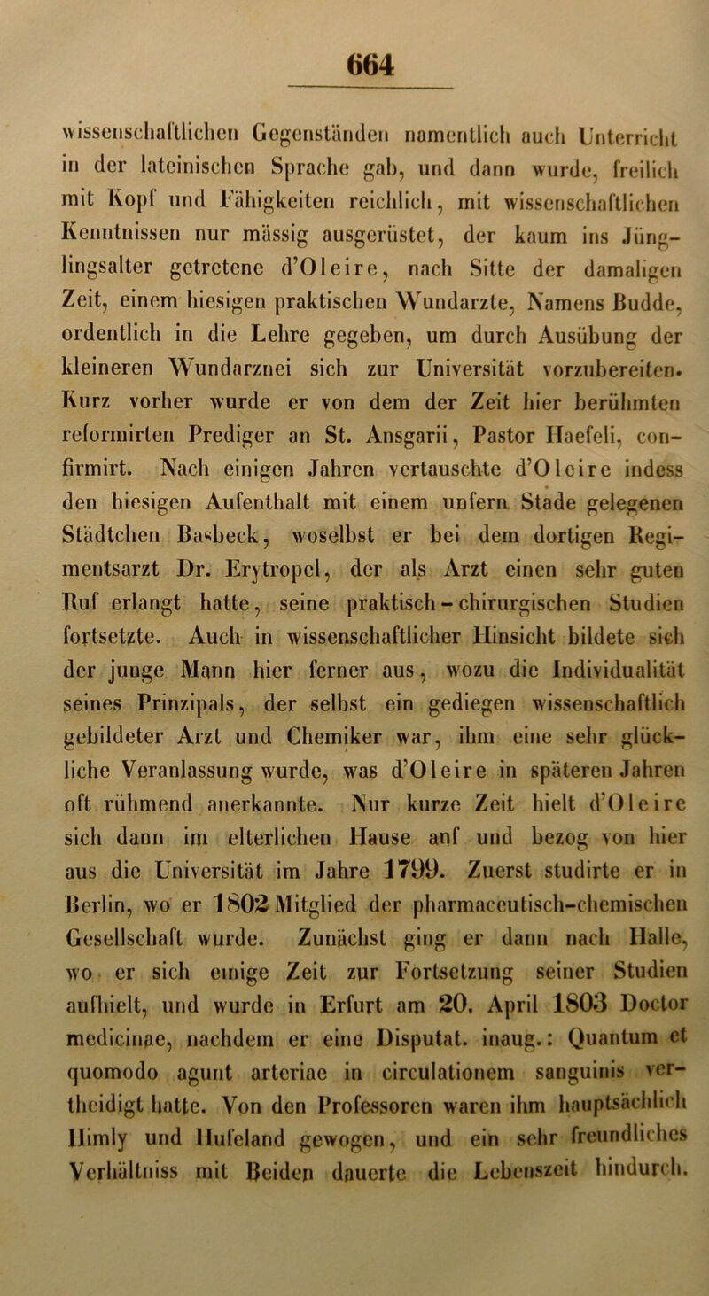 wissenschaltlichen Gegenständen namentlich auch Unterricht in der lateinischen Sprache gab, und dann wurde, freilich mit Kopf und Fähigkeiten reichlich, mit wissenschaftlichen Kenntnissen nur massig ausgerüstet, der kaum ins Jüng- lingsalter getretene d’Oleire, nach Sitte der damaligen Zeit, einem hiesigen praktischen Wundarzte, Namens Budde, ordentlich in die Lehre gegeben, um durch Ausübung der kleineren Wundarznei sich zur Universität vorzubereiten. Kurz vorher wurde er von dem der Zeit liier berühmten relormirten Prediger an St. Ansgarii, Pastor Haefeli, con- firmirt. Nach einigen Jahren vertauschte d’Oleire indess den hiesigen Aufenthalt mit einem unfern Stade gelegenen Städtchen Basbeck, woselbst er bei dem dortigen Regi- mentsarzt Dr. Erytropel, der als Arzt einen sehr guten Ruf erlangt hatte, seine praktisch - chirurgischen Studien fortsetzte. Auch in wissenschaftlicher Hinsicht bildete sich der junge Mann hier ferner aus, wozu die Individualität seines Prinzipals, der selbst ein gediegen wissenschaftlich gebildeter Arzt und Chemiker war, ihm eine sehr glück- liche Veranlassung wurde, wras d’Oleire in späteren Jahren oft rühmend anerkannte. Nur kurze Zeit hielt d’Oleire sich dann im elterlichen Hause anf und bezog von hier aus die Universität im Jahre 1799. Zuerst studirte er in Berlin, wo er 1802 Mitglied der pharmaccutisch-chemischen Gesellschaft wurde. Zunächst ging er dann nach Halle, wo er sich einige Zeit zur Fortsetzung seiner Studien aufhielt, und wurde in Erfurt am 20, April 1803 Doctor medicinae, nachdem er eine Disputat. inaug.: Quantum et quomodo agunt arteriae in circulationcm sanguinis ver- theidigt hatte. Von den Professoren waren ihm hauptsächlich Ilimly und Hufeland gewogen, und ein sehr freundliches Vcrhältniss mit Beiden dauerte die Lebenszeit hindurch.