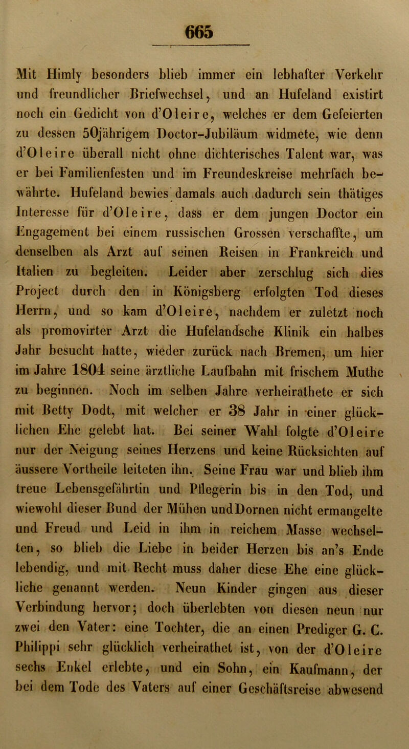 Mit Himly besonders blieb immer ein lebhafter Verkehr und freundlicher Briefwechsel, und an Hufeland existirt noch ein Gedicht von d’Oleire, welches er dem Gefeierten zu dessen 50jährigem Doctor-Jubiläum widmete, wie denn d’Oleire überall nicht ohne dichterisches Talent war, was er hei Familienfesten und im Freundeskreise mehrfach be- währte. Hufeland bewies damals auch dadurch sein thätiges Interesse für d’Oleire, dass er dem jungen Doctor ein Engagement bei einem russischen Grossen verschaffte, um denselben als Arzt auf seinen Reisen in Frankreich und Italien zu begleiten. Leider aber zerschlug sich dies Project durch den in Königsberg erfolgten Tod dieses Herrn, und so kam d’Oleire, nachdem er zuletzt noch als promovirtcr Arzt die Hufelandsche Klinik ein halbes Jahr besucht hatte, wieder zurück nach Bremen, um hier im Jahre 1804 seine ärztliche Laufbahn mit frischem Muthe zu beginnen. Noch im selben Jahre verheirathete er sich mit Betty Dodt, mit welcher er 38 Jahr in einer glück- lichen Ehe gelebt hat. Bei seiner Wahl folgte d’Oleire nur der Neigung seines Herzens und keine Rücksichten auf äussere Vortheile leiteten ihn. Seine Frau war und blieb ihm treue Lebensgefährtin und Pflegerin bis in den Tod, und wiewohl dieser Bund der Mühen undDornen nicht ermangelte und Freud und Leid in ihm in reichem Masse wechsel- ten, so blieb die Liebe in beider Herzen bis an’s Ende lebendig, und mit Recht muss daher diese Ehe eine glück- liche genannt werden. Neun Kinder gingen aus dieser Verbindung hervor; doch überlebten von diesen neun nur zwei den Vater: eine Tochter, die an einen Prediger G. C. Philippi sehr glücklich verheirathet ist, von der d’Olcire sechs Enkel erlebte, und ein Sohn, ein Kaufmann, der bei dem Tode des Vaters auf einer Geschäftsreise abwesend