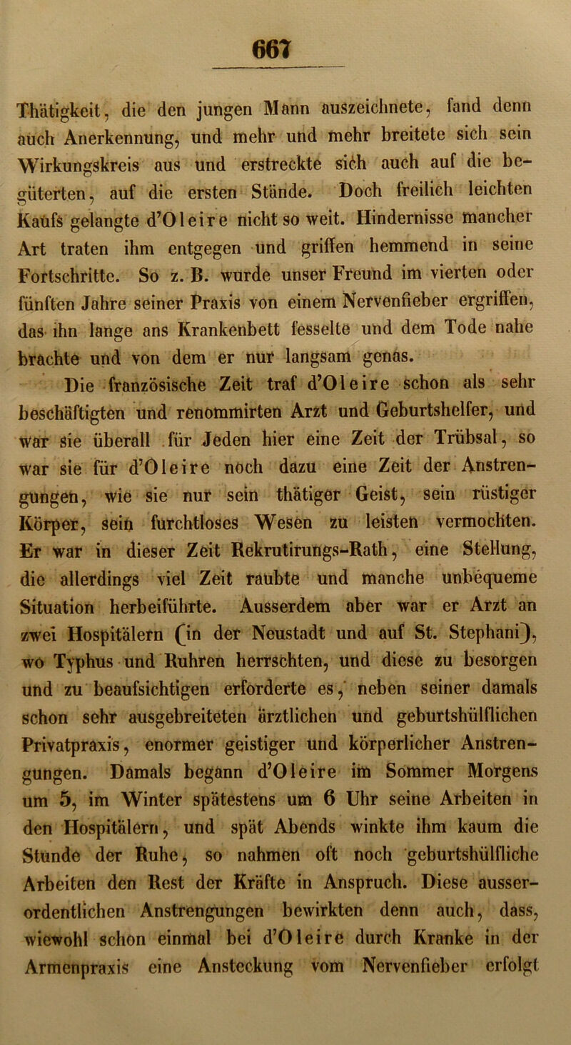 Thätigkeit, die den jungen Mann auszeichnete, fand denn auch Anerkennung, und mehr und mehr breitete sich sein Wirkungskreis aus und erstreckte sich auch auf die be- güterten, auf die ersten Stände. Doch freilich leichten Kaufs gelangte d’Oleire nicht so weit. Hindernisse mancher Art traten ihm entgegen und griffen hemmend in seine Fortschritte. So z. B. wurde unser Freund im vierten oder fünften Jahre seiner Praxis von einem Nervenfieber ergriffen, das ihn lange ans Krankenbett fesselte und dem Tode nahe brachte und von dem er nur langsam genas. Die französische Zeit traf d’Oleire schon als sehr beschäftigten und renommirten Arzt und Geburtshelfer, und war sie überall für Jeden hier eine Zeit der Trübsal, so war sie für d’Öleire noch dazu eine Zeit der Anstren- gungen, wie sie nur sein thätiger Geist, sein rüstiger Körper, sein furchtloses Wesen zu leisten vermochten. Er war in dieser Zeit Rekrutirungs-Rath, eine Stellung, die allerdings viel Zeit raubte und manche unbequeme Situation herbeiführte. Ausserdem aber war er Arzt an zwei Hospitälern (in der Neustadt und auf St. Stephani), wo Typhus und Rühren herrschten, und diese zu besorgen und zu beaufsichtigen erforderte es ,' neben seiner damals schon sehr ausgebreiteten ärztlichen und geburtshülflichen Privatpraxis, enormer geistiger und körperlicher Anstren- gungen. Damals begann d’Oleire im Sommer Morgens um 5, im Winter spätestens um 6 Uhr seine Arbeiten in den Hospitälern, und spät Abends winkte ihm kaum die Stunde der Ruhe, so nahmen oft noch geburtshülfliche Arbeiten den Rest der Kräfte in Anspruch. Diese ausser- ordentlichen Anstrengungen bewirkten denn auch, dass, wiewohl schon einmal bei d’Oleire durch Kranke in der Armenpraxis eine Ansteckung vom Nervenfieber erfolgt