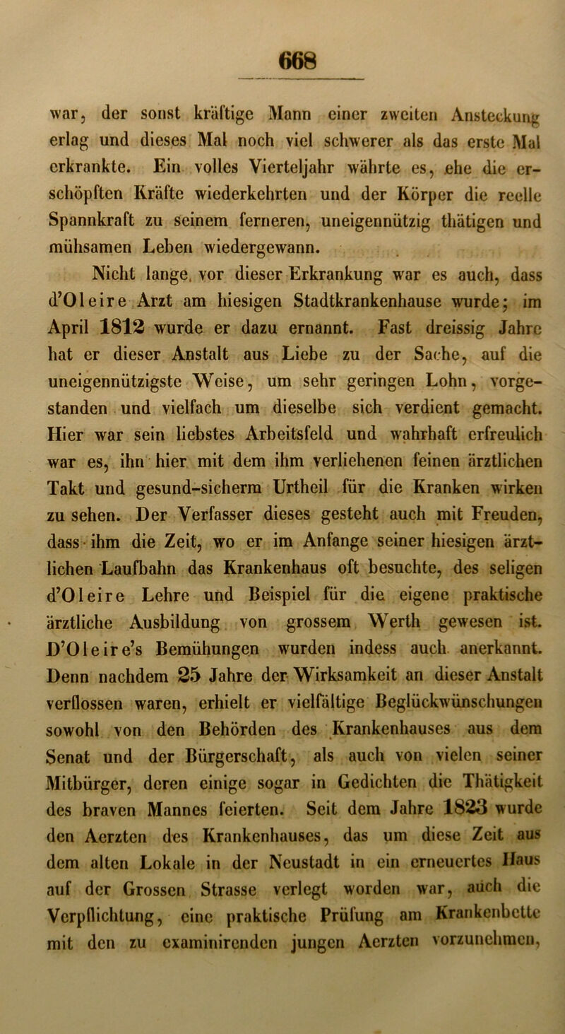 war, der sonst kräftige Mann einer zweiten Ansteckung erlag und dieses Mal noch viel schwerer als das erste Mal erkrankte. Ein volles Vierteljahr währte es, ehe die er- schöpften Kräfte wiederkehrten und der Körper die reelle Spannkraft zu seinem ferneren, uneigennützig thätigen und mühsamen Leben wiedergewann. Nicht lange, vor dieser Erkrankung war es auch, dass d’Oleire Arzt am hiesigen Stadtkrankenhause wurde; im April 1812 wurde er dazu ernannt. Fast dreissig Jahre hat er dieser Anstalt aus Liebe zu der Sache, auf die uneigennützigste Weise, um sehr geringen Lohn, vorge- standen und vielfach um dieselbe sich verdient gemacht. Hier war sein liebstes Arbeitsfeld und wahrhaft erfreulich war es, ihn hier mit dem ihm verliehenen feinen ärztlichen Takt und gesund-sicherm Urtheil für die Kranken wirken zu sehen. Der Verfasser dieses gesteht auch mit Freuden, dass ihm die Zeit, wo er im Anfänge seiner hiesigen ärzt- lichen Laufbahn das Krankenhaus oft besuchte, des seligen d’Oleire Lehre und Beispiel für die eigene praktische ärztliche Ausbildung von grossem Werth gewesen ist. D’Oleire’s Bemühungen wurden indess auch anerkannt. Denn nachdem 25 Jahre der Wirksamkeit an dieser Anstalt verflossen waren, erhielt er vielfältige Beglückwünschungen sowohl von den Behörden des Krankenhauses aus dem Senat und der Bürgerschaft, als auch von vielen seiner Mitbürger, deren einige sogar in Gedichten die Thätigkeit des braven Mannes feierten. Seit dem Jahre 1823 wurde den Aerzten des Krankenhauses, das um diese Zeit aus dem alten Lokale in der Neustadt in ein erneuertes Haus auf der Grossen Strasse verlegt worden war, aüch die Verpflichtung, eine praktische Prüfung am Krankenbette mit den zu examinirenden jungen Aerzten vorzunehmen,