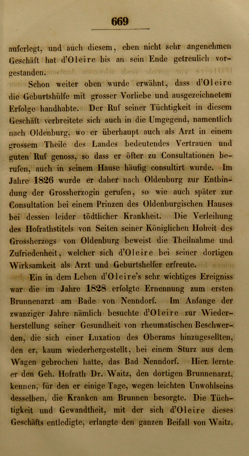 auferlegt, und auch diesem, eben nicht sehr angenehmen Geschäft hat d’Oleire bis an sein Ende getreulich vor- gestanden. Schon weiter oben wurde erwähnt, dass d’Oleire die Geburtshülfe mit grosser Vorliebe und ausgezeichnetem Erfolge handhabte. Der Ruf seiner Tüchtigkeit in diesem Geschäft verbreitete sich auch in die Umgegend, namentlich nach Oldenburg, wo er überhaupt auch als Arzt in einem grossem Theile des Landes bedeutendes Vertrauen und guten Ruf genoss, so dass er öfter zu Consultationen be- rufen, auch in seinem Hause häufig consultirt wurde. Im Jahre 1826 wurde er daher nach Oldenburg zur Entbin- dung der Grossherzogin gerufen, so wie auch später zur Gonsultation bei einem Prinzen des Oldenburgischen Hauses bei dessen leider tödtlicher Krankheit. Die Verleihung des Hofrathstitels von Seiten seiner Königlichen Hoheit des Grossherzogs von Oldenburg beweist die Theilnahme und Zufriedenheit, welcher sich d’Oleire bei seiner dortigen Wirksamkeit als Arzt und Geburtshelfer erfreute. Ein in dem Leben d’Oleire’s sehr wichtiges Ereigniss war die im Jahre 1828 erfolgte Ernennung zum ersten Brunnenarzt am Bade von Nenndorf. Im Anfänge der zwanziger Jahre nämlich besuchte d’Oleire zur Wieder- herstellung seiner Gesundheit von rheumatischen Beschwer- den, die sich einer Luxation des Oberams hinzugesellten, den er, kaum wiederhergestellt, bei einem Sturz aus dem Wagen gebrochen hatte, das Bad Nenndorf. Hier, lernte er den Geh. Hofrath Dr. Waitz, den dortigen Brunnenarzt, kennen, für den er einige Tage, wegen leichten Unwohlseins desselben, die Kranken am Brunnen besorgte. Die Tüch- tigkeit und Gewandtheit, mit der sich d’Oleire dieses Geschäfts entledigte, erlangte den ganzen Beifall von Waitz,