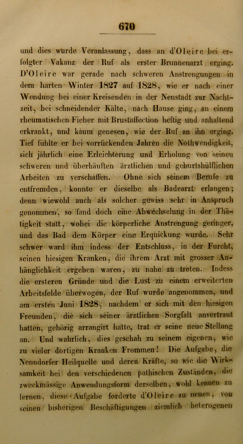 «TO und dies würde Veranlassung, dass an d’Oleire bei er- folgter Vakanz der Ruf als erster Brunnenarzt erging. D’Oleire war gerade nach schweren Anstrengungen in dem harten • Winter 1827 auf 1828, wie er nach einer Wendung bei einer Kreisenden in der Neustadt zur Nacht- zeit, bei schneidender Kälte, nach Hause ging, an einem rheumatischen Fieber mit Brustaffection heftig und anhaltend erkrankt, und kaum genesen, wie der Ruf an ihn erging. Tief fühlte er bei vorrückenden Jahren die Nothwendigkeil, sich jährlich eine Erleichterung und Erholung von seineu schweren und überhäuften ärztlichen und geburtshülflichen Arbeiten zu verschaffen. Ohne sich seinem Berufe zu entfremden, konnte er dieselbe als Badearzt erlangen; denn wiewohl auch als solcher gewiss sehr in Anspruch genommen, so fand doch eine Abwechselung in der 1 hä— tigkeit statt, wobei die körperliche Anstrengung geringer, und das Bad dem Körper eine Erquickung wurde. Sehr schwer ward ihm indess der Entschluss, in der Furcht, seinen hiesigen Kranken, die ihrem Arzt mit grosser An- hänglichkeit ergeben waren, zu nahe zu treten. Indess die ersteren Gründe und die Lust zu einem erweiterten Arbeitsfelde überwogen, der Ruf wurde angenommen, und am ersten Juni 1828, nachdem er sich mit den hiesigen Freunden, die sich seiner ärztlichen Sorgfalt anvertraut hatten, gehörig arrangirt hatte, trat er seine neue Stellung an. Und wahrlich, dies geschah zu seinem eigenen, wie zu vieler dortigen Kranken Frommen! Die Aufgabe, die Nenndorfer Heilquelle und deren Kräfto, so wie die W irk- samkeit bei den verschiedenen pathischen Zuständen, die zweckmässige Anwendungsform derselben, wohl kennen zu lernen, diese • Aufgabe forderte d’Olcirc zu neuen, vou seinen bisherigen Beschäftigungen ziemlich heterogenen