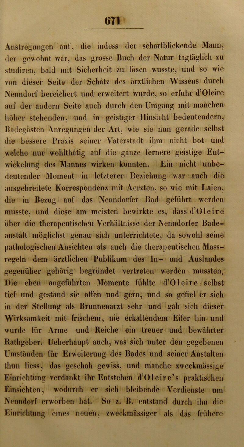 Auslegungen auf, die indess der scharfblickende Mann, der gewohnt war, das grosse Buch der Natur tagtäglich zu studiren, bald mit Sicherheit zu lösen wusste, und so wie von dieser Seite der Schatz des ärztlichen Wissens durch Nenndorf bereichert und erweitert wurde, so erfuhr d’Oleire auf der andern Seite auch durch den Umgang mit manchen höher stehenden, und in geistiger Hinsicht bedeutendem, Badegästen Anregungen der Art, wie sie nun gerade selbst die bessere Praxis seiner Vaterstadt ihm nicht bot und welche nur wohlthätig auf die ganze fernere geistige Ent- wickelung des Mannes wirken konnten. Ein nicht unbe- deutender Moment in letzterer Beziehung war auch die ausgebreitete Korrespondenz mit Aerzten, so wie mit Laien, die in Bezug auf das Nenndorfer Bad geführt werden musste, und diese am meisten bewirkte es, dass d’Oleire über die therapeutischeu Verhältnisse der Nenndorfer Bade- anstalt möglichst genau sich unterrichtete, da sowohl seine pathologischen Ansichten als auch die therapeutischen Mass- regeln dem ärztlichen Publikum des In- und Auslandes gegenüber gehörig begründet vertreten werden mussten. Die eben angeführten Momente fühlte d’Oleire selbst tief und gestand sie offen und gern, und so gefiel er sich in der Stellung als Brunnenarzt sehr und gab sich dieser Wirksamkeit mit frischem, nie erkaltendem Eifer hin und wurde für Arme und Reiche ein treuer und bewährter Rathgeber. Ueberhaupt auch, was sich unter den gegebenen Umständen für Erweiterung des Bades und seiner Anstalten thun liess, das geschah gewiss, und manche zweckmassige Einrichtung verdankt ihr Entstehen d’Oleire’s praktischen Einsichten, wodurch er sich bleibende Verdienste um Nenndorf erworben hat. So z. B. entstand durch ihn die Einrichtung eines neuen, zweckmässiger als das frühere