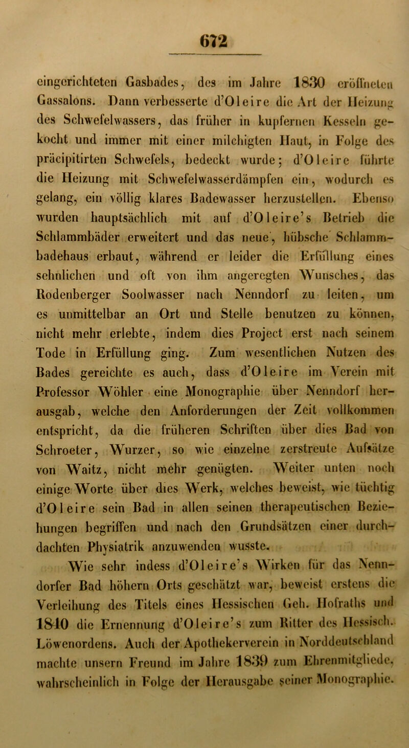 eingerichteten Gasbades, des im Jahre 1830 erblinden Gassalons. Dann verbesserte d’Oleire die Art der Heizung des Schwefelwassers, das früher in kupfernen Kesseln ge- kocht und immer mit einer milchigten Haut, in Folge des präcipitirten Schwefels, bedeckt wurde; d’Oleire führte die Heizung mit Schwefelwasserdämpfen ein, wodurch es gelang, ein völlig klares Badewasser herzustellen. Ebenso wurden hauptsächlich mit auf d’Oleire’s Betrieb die Schlammbäder erweitert und das neue, hübsche Schlamm- badehaus erbaut, während er leider die Erfüllung eines sehnlichen und oft von ihm angeregten Wunsches, das Rodenberger Soolwasser nach Nenndorf zu leiten, um es unmittelbar an Ort und Stelle benutzen zu können, nicht mehr erlebte, indem dies Project erst nach seinem Tode in Erfüllung ging. Zum wesentlichen Nutzen des Bades gereichte es auch, dass d’Oleire im Verein mit Professor Wühler eine Monographie über Nenndorf her- ausgab, welche den Anforderungen der Zeit vollkommen entspricht, da die früheren Schriften über dies Bad von Schroeter, Wurzer, so wie einzelne zerstreute Aufsätze von Waitz, nicht mehr genügten. Weiter unten noch einige Worte über dies Werk, welches beweist, wie tüchtig d’Oleire sein Bad in allen seinen therapeutischen Bezie- hungen begriffen und nach den Grundsätzen einer durch- dachten Physiatrik anzuwenden wusste. Wie sehr indess d’Oleire’s Wirken für das Nenn- dorfer Bad höhern Orts geschätzt war, beweist erstens die Verleihung des Titels eines Hessischen Geh. Ilofraths und 1S40 die Ernennung d’Oleirc’s zum Bitter des Hessisch. Löwenordens. Auch der Apothekervercin in Norddeutschland machte unsern Freund im Jahre 1830 zum Ehrenmitgliede, wahrscheinlich in Folge der Herausgabe seiner Monographie.