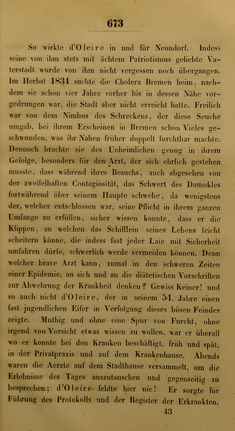 So wirkte d’OIeire in und für Nenndorf. IndesS seine von ihm stets mit achtem Patriotismus geliebte Va- terstadt wurde von ihm nicht vergessen noch übergangen. Im Herbst 1834 suchte die Cholera Bremen heim, nach- dem sie schon vier Jahre vorher bis in dessen Nähe vor- gedrungen war, die Stadt aber nicht erreicht hatte. Freilich war von dem Nimbus des Schreckens, der diese Seuche umgab, bei ihrem Erscheinen in Bremen schon Vieles ge- schwunden, w as ihr Nahen früher doppelt furchtbar machte. Dennoch brachte sie des Unheimlichen genug in ihrem Gefolge, besonders für den Arzt, der sich ehrlich gestehen musste, dass während ihres Besuchs, auch abgesehen von der zweifelhaften Contagiosität, das Schwert des Damoklcs fortwährend über seinem Haupte schwrebe, da wenigstens der, welcher entschlossen war, seine Pflicht in ihrem ganzen Umfange zu erfüllen, sicher wissen konnte, dass er die Klippen, an welchen das Schifflein seines Lebens leicht scheitern könne, die indess fast jeder Laie mit Sicherheit umfahren dürfe, schwerlich werde vermeiden können. Denn welcher brave Arzt kann, zumal in den schweren Zeiten einer Epidemie, an sich und an die diätetischen Vorschriften zur Abwehrung der Krankheit denken? Gewiss Keiner! und so auch nicht d’OIeire, der in seinem 54. Jahre einen last jugendlichen Eifer in Verfolgung dieses bösen Feindes zeigte. Muthig und ohne eine Spur von Furcht, ohne irgend von Vorsicht etwas w issen zu wollen, war er überall wo er konnte bei den Kranken beschäftigt, früh und spät, in der Privatpraxis und auf dem Krankenhause. Abends waren die Aerzte auf dem Stadthatisc versammelt, um die Erlebnisse des Tages auszutauschen und gegenseitig zu besprechen; d’OIeire fehlte hier nie! Er sorgte für Führung des Protokolls und der Register der Erkrankten, 43