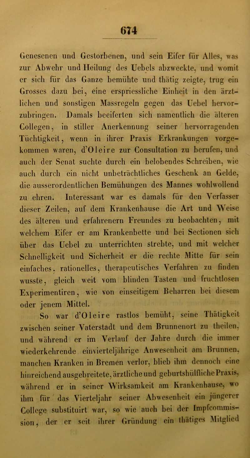 Genesenen und Gestorbenen, und sein Eiter für Alles, Mas zur Abwehr und Heilung des Uebels abzweckte, und womit er sich für das Ganze bemühte und thätig zeigte, trug ein Grosses dazu bei, eine crspriessliche Einheit in den ärzt- lichen und sonstigen Massregeln gegen das Uebel hervor- zubringen. Damals bceifcrten sich namentlich die älteren Collegen, in stiller Anerkennung seiner hervorragenden Tüchtigkeit, wenn in ihrer Praxis Erkrankungen vorge- kommen Maren, d’OIeire zur Consultation zu berufen, und auch der Senat suchte durch ein belobendes Schreiben, Mrie auch durch ein nicht unbeträchtliches Geschenk an Gelde, die ausserordentlichen Bemühungen des Mannes wohhvollend zu ehren. Interessant M?ar es damals für den Verfasser dieser Zeilen, auf dem Krankenhause die Art und Weise des älteren und erfahrenem Freundes zu beobachten, mit welchem Eifer er am Krankenbette und bei Sectionen sich über das Uebel zu unterrichten strebte, und mit welcher Schnelligkeit und Sicherheit er die rechte Mitte für sein einfaches, rationelles, therapeutisches Verfahren zu finden Musste, gleich M'eit vom blinden Tasten und fruchtlosen Experimentiren, wie von einseitigem Beharren bei diesem oder jenem Mittel. So Mrar d’OIeire rastlos bemüht, seine Thätigkeit zwischen seiner Vaterstadt und dem Brunnenort zu theilen, und während er im Verlauf der Jahre durch die immer wiederkchrende einvierteljährige Anwesenheit am Brunnen, manchen Kranken in Bremen verlor, blieb ihm dennoch eine hinreichend ausgebreitete, ärztliche und geburtsluilfliehe Praxis, während er in seiner Wirksamkeit am Krankenhause, wo ihm für das Vierteljahr seiner Abwesenheit ein jüngerer College substituirt Mar, so wie auch bei der Impfcommis- sion, der er seit ihrer Gründung ein lliätiges Mitglied