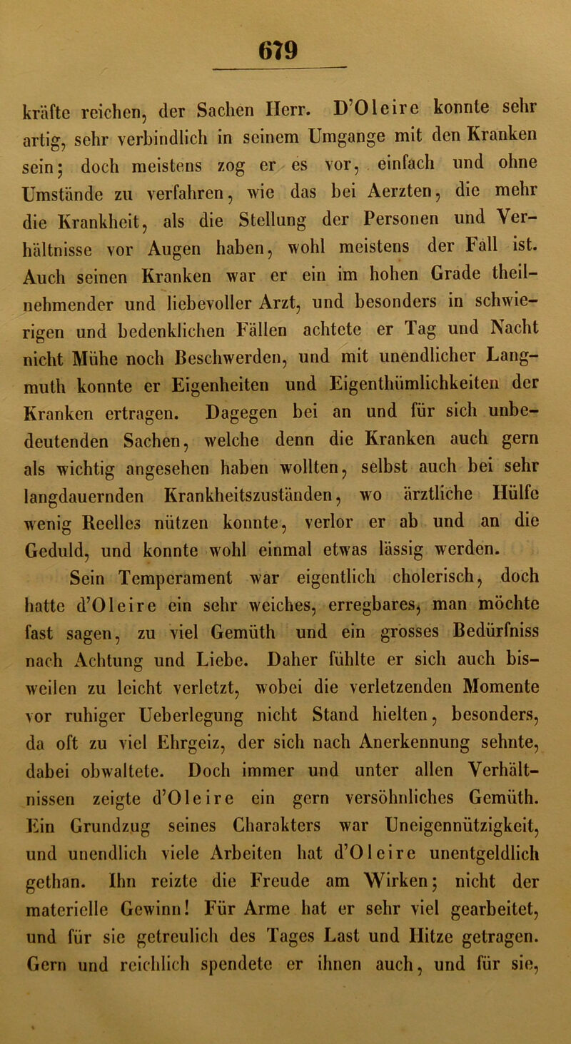 6?9 kräfte reichen, der Sachen Herr. D’Oleire konnte sehr artig, sehr verbindlich in seinem Umgänge mit den Kranken sein5 doch meistens zog er es vor, einfach und ohne Umstände zu verfahren, wie das bei Aerzten, die mehr die Krankheit, als die Stellung der Personen und Ver- hältnisse vor Augen haben, wohl meistens der Fall ist. Auch seinen Kranken war er ein im hohen Grade theil- nehmender und liebevoller Arzt, und besonders in schwie- rigen und bedenklichen Fällen achtete er Tag und Nacht nicht Mühe noch Beschwerden, und mit unendlicher Lang- muth konnte er Eigenheiten und Eigenthümlichkeiten der Kranken ertragen. Dagegen bei an und für sich unbe- deutenden Sachen, welche denn die Kranken auch gern als wichtig angesehen haben wollten, selbst auch bei sehr langdauernden Krankheitszuständen, wo ärztliche Hülfe wenig Reelles nützen konnte, verlor er ab und an die Geduld, und konnte wohl einmal etwas lässig werden. Sein Temperament war eigentlich cholerisch, doch hatte d’Oleire ein sehr weiches, erregbares, man möchte fast sagen, zu viel Gemüth und ein grosses Bedürfniss nach Achtung und Liebe. Daher fühlte er sich auch bis- weilen zu leicht verletzt, wobei die verletzenden Momente vor ruhiger Ueberlegung nicht Stand hielten, besonders, da oft zu viel Ehrgeiz, der sich nach Anerkennung sehnte, dabei obwaltete. Doch immer und unter allen Verhält- nissen zeigte d’Oleire ein gern versöhnliches Gemüth. Ein Grundzug seines Charakters war Uneigennützigkeit, und unendlich viele Arbeiten hat d’Oleire unentgeldlich gethan. Ihn reizte die Freude am Wirken; nicht der materielle Gewinn! Für Arme hat er sehr viel gearbeitet, und für sic getreulich des Tages Last und Hitze getragen. Gern und reichlich spendete er ihnen auch, und für sie,