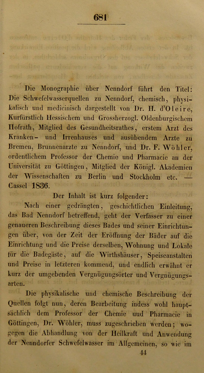 * \ ... Die Monographie über Nenndorf führt den Titel: Die Schwefelwasserquellen zu Nenndorf, chemisch, physi- kalisch und medicinisch dargestellt von Dr. H. d’Oleire, Kurfürstlich Hessischem und Grossherzogi. Oldenburgischem Hofrath, Mitglied des Gesundheitsrathes, erstem Arzt des Kranken- und Irrenhauses und ausübendem Arzte zu Bremen, Brunnenarzte zu Nenndorf, und Dr. F. Wühler, ordentlichem Professor der Chemie und Pharmacie an der Universität zu Göttingen, Mitglied der Königl. Akademien der Wissenschaften zu Berlin und Stockholm etc. — Cassel 1836. Der Inhalt ist kurz folgender: Nach einer gedrängten, geschichtlichen Einleitung, das Bad Nenndorf betreffend, geht der Verfasser zu einer genaueren Beschreibung dieses Bades und seiner Einrichtun- gen über, von der Zeit der Eröffnung der Bäder auf die Einrichtung und die Preise derselben, Wohnung und Lokale für die Badegäste, auf die Wirthshäuser, Speiseanstalten und Preise in letzteren kommend, und endlich erwähnt er kurz der umgebenden Vergnügungsörter und Vergnügungs- arten. Die physikalische und chemische Beschreibung der Quellen folgt nun, deren Bearbeitung indess wohl haupt- sächlich dem Professor der Chemie uud Pharmacie in Göttingen, Dr. Wühler, muss zugeschrieben werden; wo- gegen die Abhandlung von der Heilkraft und Anwendung der Ncnndorfer Schwefelwasser im Allgemeinen, so wie im 44