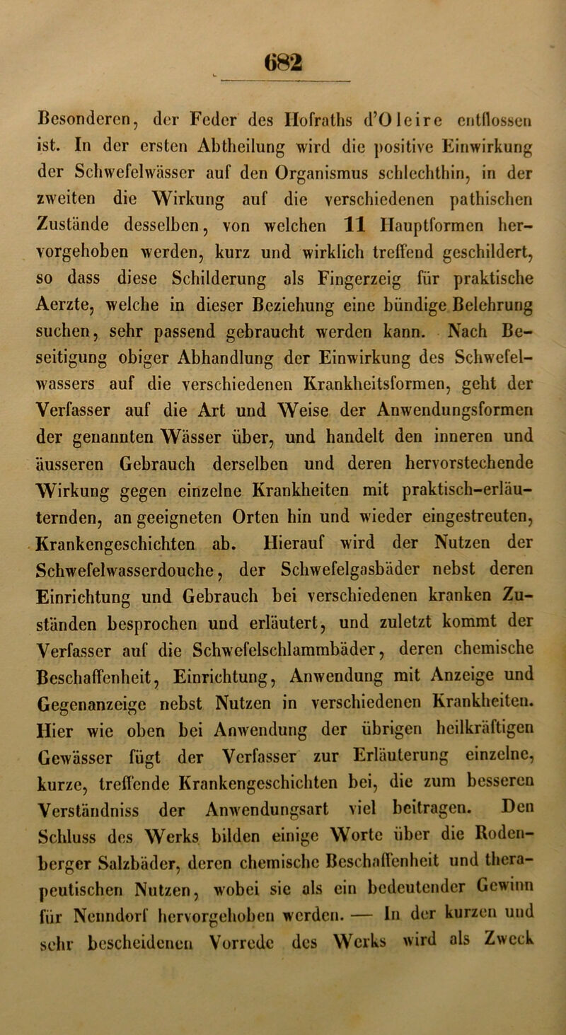 «82 Besonderen, der Feder des Hofraths d’Oleire entflossen ist. In der ersten Abtheilung wird die positive Einwirkung der Scliwefelwässer auf den Organismus schlechthin, in der zweiten die Wirkung auf die verschiedenen pathischen Zustände desselben, von welchen 11 Ilauptformen her- vorgehoben werden, kurz und wirklich treffend geschildert, so dass diese Schilderung als Fingerzeig für praktische Aerzte, welche in dieser Beziehung eine bündige Belehrung suchen, sehr passend gebraucht werden kann. Nach Be- seitigung obiger Abhandlung der Einwirkung des Schwefel- wassers auf die verschiedenen Krankheitsformen, geht der Verfasser auf die Art und Weise der Anwendungsformen der genannten Wässer über, und handelt den inneren und äusseren Gebrauch derselben und deren hervorstechende Wirkung gegen einzelne Krankheiten mit praktisch-erläu- ternden, an geeigneten Orten hin und wieder eingestreuten, Krankengeschichten ab. Hierauf wird der Nutzen der Schwefelwasserdouche, der Schwefelgasbäder nebst deren Einrichtung und Gebrauch bei verschiedenen kranken Zu- ständen besprochen und erläutert, und zuletzt kommt der Verfasser auf die Schwefelschlammbäder, deren chemische Beschaffenheit, Einrichtung, Anwendung mit Anzeige und Gegenanzeige nebst Nutzen in verschiedenen Krankheiten. Hier wie oben bei Anwendung der übrigen heilkräftigen Gewässer fügt der Verfasser zur Erläuterung einzelne, kurze, treffende Krankengeschichten bei, die zum besseren Verständniss der Anwendungsart viel beitragen. Den Schluss des Werks bilden einige Worte über die Roden- berger Salzbäder, deren chemische Beschaffenheit und thera- peutischen Nutzen, wobei sic als ein bedeutender Gewinn für Nenndorf hervorgehoben werden. — In der kurzen und sehr bescheidenen Vorrede des Werks wird als Zweck