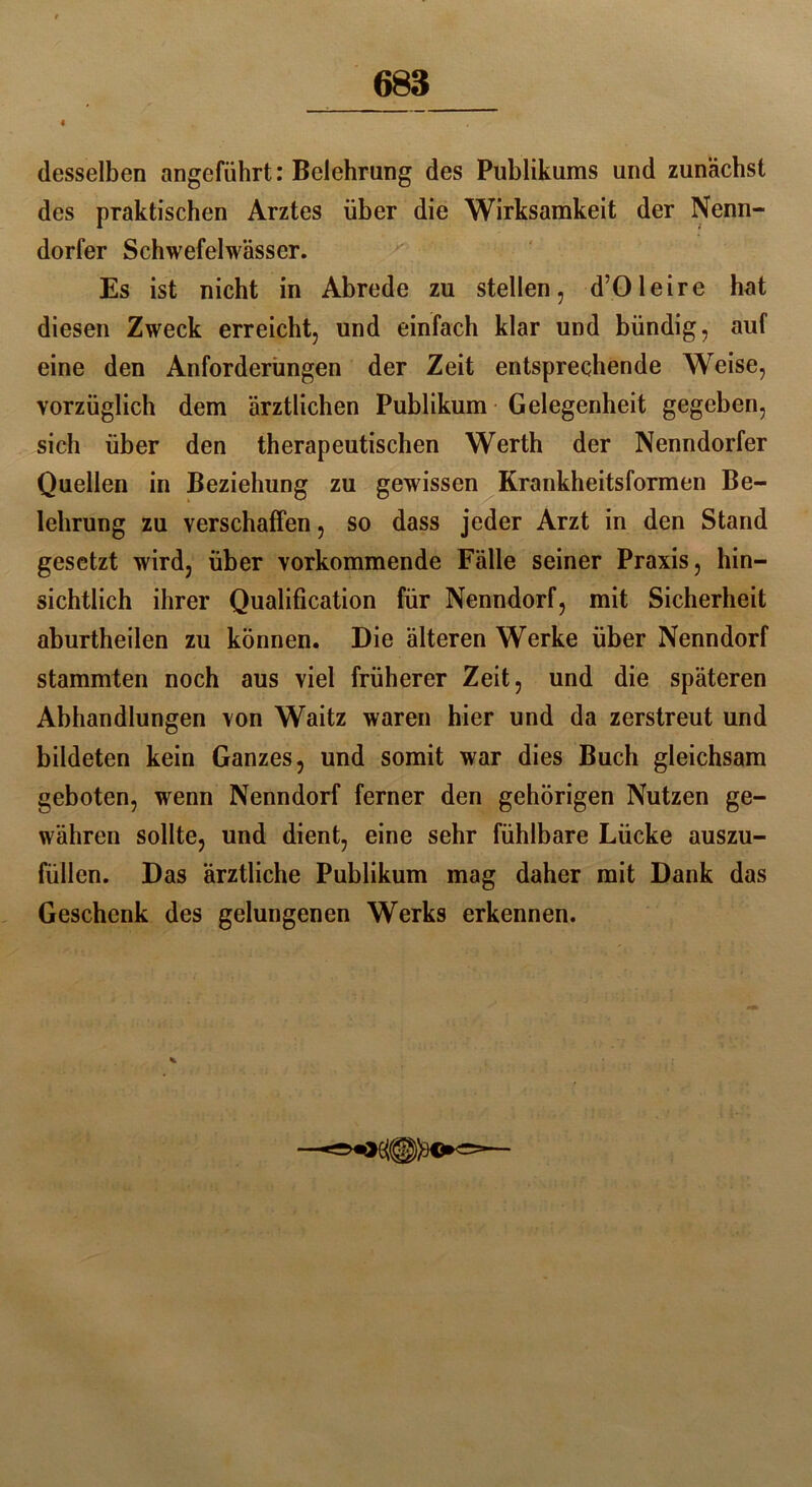 4 desselben angeführt: Belehrung des Publikums und zunächst des praktischen Arztes über die Wirksamkeit der Nenn- dorfer Schwefelwässer. Es ist nicht in Abrede zu stellen, d’Oleire hat diesen Zweck erreicht, und einfach klar und bündig, auf eine den Anforderungen der Zeit entsprechende Weise, vorzüglich dem ärztlichen Publikum Gelegenheit gegeben, sich über den therapeutischen Werth der Nenndorfer Quellen in Beziehung zu gewissen Krankheitsformen Be- lehrung zu verschaffen, so dass jeder Arzt in den Stand gesetzt wird, über vorkommende Fälle seiner Praxis, hin- sichtlich ihrer Qualification für Nenndorf, mit Sicherheit aburtheilen zu können. Die älteren Werke über Nenndorf stammten noch aus viel früherer Zeit, und die späteren Abhandlungen von Waitz waren hier und da zerstreut und bildeten kein Ganzes, und somit war dies Buch gleichsam geboten, wenn Nenndorf ferner den gehörigen Nutzen ge- währen sollte, und dient, eine sehr fühlbare Lücke auszu- füllen. Das ärztliche Publikum mag daher mit Dank das Geschenk des gelungenen Werks erkennen. ^«*<=5=—