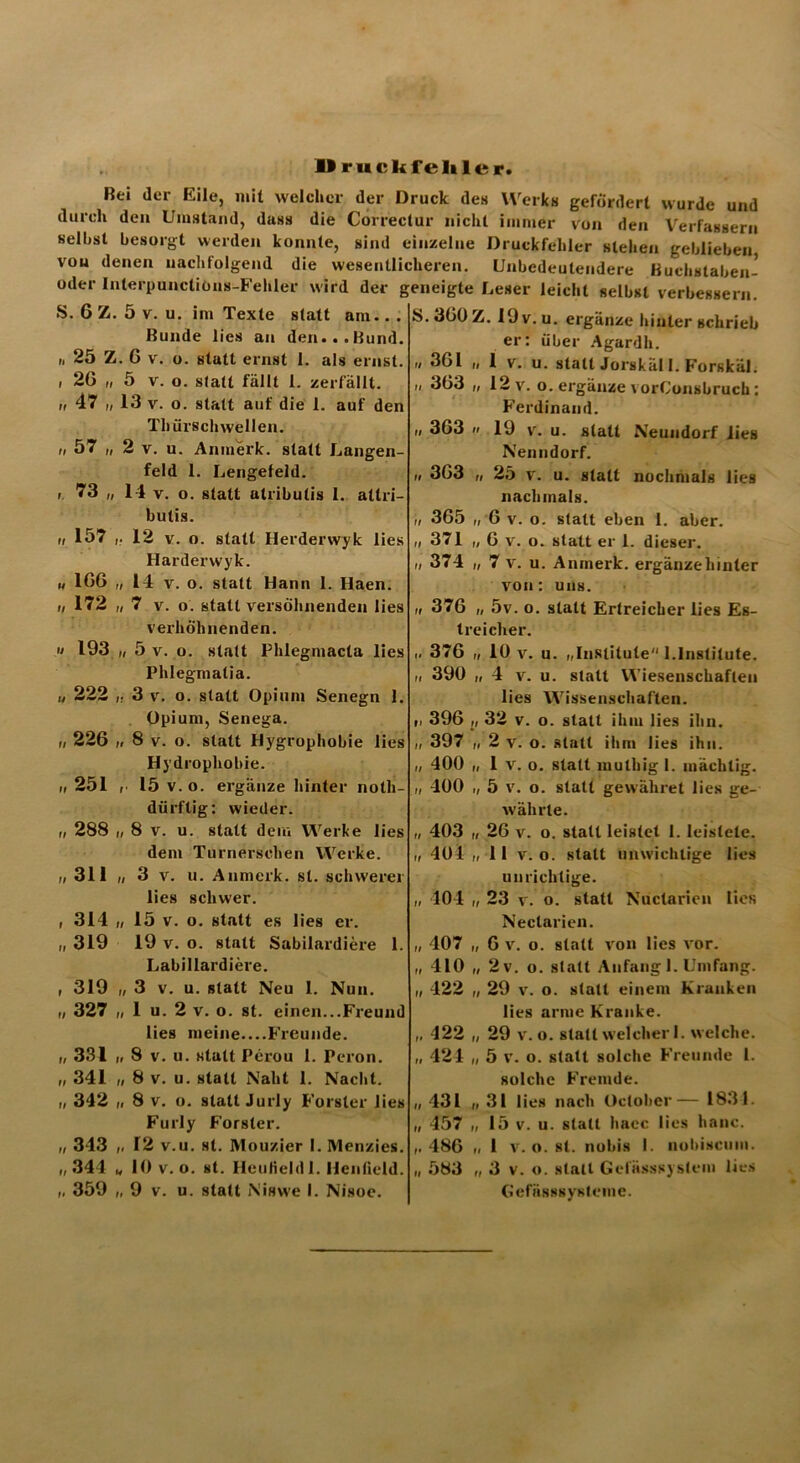 llruckfeliler. Bei der Eile, mit welcher der Druck des Werks gefördert wurde und durch den Umstand, dass die Correctur nicht immer von den Verfassern seihst besorgt werden konnte, sind einzelne Druckfehler stehen geblieben von denen nachfolgend die wesentlicheren. Unbedeutendere Kuchstaben- oder InterpunctiOns-Fehler wird der geneigte Leser leicht selbst verbessern. S. 6 Z. 5 v. u. im Texte statt am.. . Bunde lies an den...Bund. „ 25 Z. G v. o. statt ernst 1. als ernst. i 26 „ 5 v. o. statt fällt 1. zerfällt. „ 47 „ 13 v. o. statt auf die 1. auf den Thürschwellen. „ 57 „ 2 v. u. Anmerk, statt Langen- feld 1. Lengefeld. f 73 „ 14 v. o. statt atribulis 1. atlri- butis. „ 157 ,. 12 v. o. statt Herderwyk lies Harderwyk. n 16G „ 14 v. o. statt Hann 1. Haen. i/ 172 „ 7 v. o. statt versöhnenden lies verhöhnenden. » 193 „ 5 v. o. statt Phlegmacta lies Phlegmatia. „ 222 „ 3 v. o. statt Opium Senegn 1. Opium, Senega. „ 226 „ 8 v. o. statt Hygrophobie lies Hydrophobie. „ 251 , 15 v. o. ergänze hinter noth- dürftig: wieder. „ 288 „ 8 v. u. statt dem Werke lies dem Turnersehen Werke. „ 311 „ 3 v. u. Anmerk. st. schwerer lies schwer. , 314 „ 15 v. o. statt es lies er. „ 319 19 v. o. statt Sabilardiere 1. Labillardiere. , 319 „ 3 v. u. statt Neu 1. Nun. „ 327 „ 1 u. 2 v. o. st. einen...Freund lies meine....Freunde. „ 331 i, 8 v. u. statt Perou 1. Peron. „ 341 „ 8 v. u. statt Naht 1. Nacht. „ 342 „ 8 v. o. statt Jurly Förster lies Furly Förster. „ 313 „ 12 v.u. st. Mouzier I. Menzies. „344 „ 10 v. o. st. Hcutieldl. Henßeld. „ 359 „9 v. u. statt N'iswe I. Nisoe. S. 360 Z. 19 v. u. ergänze hinter schrieb er: über Agardh. u 361 „ 1 v. u. statt Jorskäl 1. Forskäl. „ 363 „ 12 v. o. ergänze vorConsbruch: Ferdinand. „ 363 ii 19 v. u. statt Neundorf lies Nenndorf. n 363 „ 25 v. u. statt nochmals lies nachmals. „ 365 „ 6 v. o. statt eben 1. aber. „ 371 „6 v. o. statt er 1. dieser. „ 374 „ 7 v. u. Anmerk, ergänzehinter von: uns. „ 376 „ 5v. o. statt Ertreicher lies Es- treiclier. .. 376 i, 10 v. u. „Institute 1.Institute. n 390 „4 v. u. statt Wiesenschaflen lies Wissenschaften. „ 396 „ 32 v. o. statt ihm lies ihn. „ 397 „ 2 v. o. statt ihm lies ihn. „ 400 „ 1 v. o. statt mulhig I. mächtig. „ 400 „ 5 v. o. statt gewähret lies ge- währte. „ 403 „ 26 v. o. statt leistet 1. leistete. „ 404 „ 11 v. o. statt unwichtige lies unrichtige. „ 404 „ 23 v. o. statt Nuctarien lies Neclarien. „ 407 „ 6 v. o. statt von lies vor. „ 410 „ 2v. o. statt Anfang I. Umfang. „ 422 „ 29 v. o. statt einem Kranken lies arme Kranke. „ 422 „ 29 v. o. statt welcher 1. welche. „ 424 „ 5 v. o. statt solche Freunde 1. solche Fremde. „ 431 „ 31 lies nach October 1831. „ 457 „ 15 v. u. statt hacc lies hanc. „ 486 „ 1 v. o. st. nobis I. nobiscum. „ 583 „ 3 v. o. statt Gefässsystem lies Gefnsssysteine.