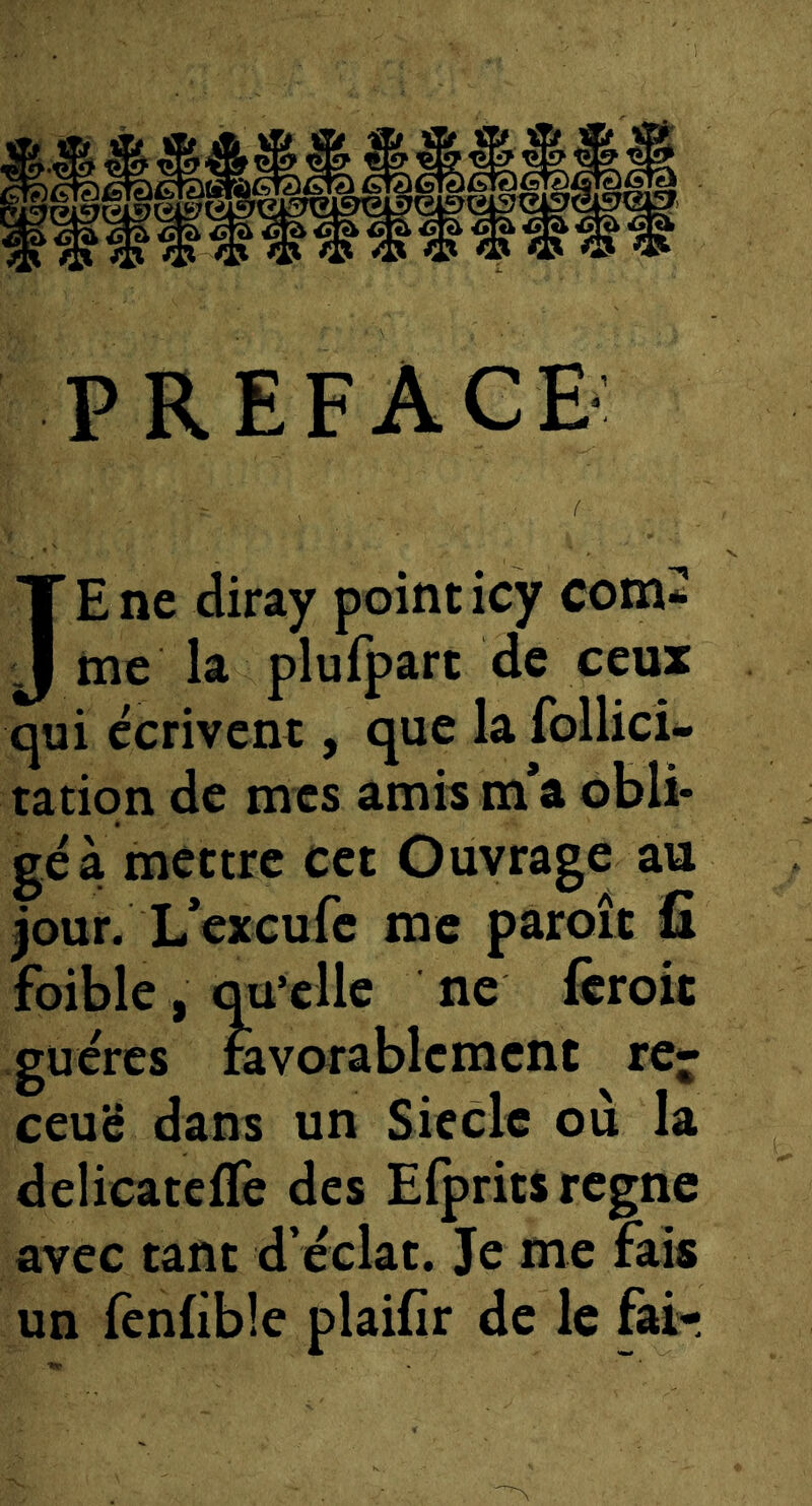 PREFACE JE ne diray point icy com^ me la plufpart de ceux qui écrivent, que la follici* ration de mes amh m*a obli- gé à mettre cet Ouvrage au jour. L’exeufe me paroît ü foible, qu’elle ne feroit guércs ràvarablement rcj- ceuë dans un Siècle ou la delicatefTe des Elprits régné avec tant d’éclat. Je me fais un fenlible plaifir de le fai-