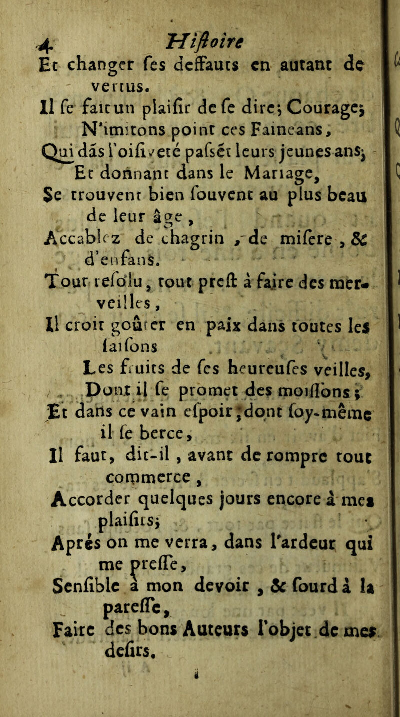 Et changer fcs dcfFauts en autant de vertus. Il fc faicun plaifîr de Te dire; Couragcj N’imîtons point ces Faineans, Qui dâs l’oifîv'eté pafset leurs jeunes anS; Et donnant dans le Mariage, Se trouvent bien fouvent au plus beau de leur âge, Accablez de chagrin , de milcre ,& d’enfanS. Tour icfolu, toutpreft à faire des nacr- veilles, U croit gourer en paix dans toutes les laifons Les fruits de fes heureufes veilles. Dont il fe promet des moiflbnsi Et dans ce vain efpoir jdqnt foy-mêrac il fe berce. Il faut, dit-il, avant de rompre tout commerce, Accorder quelques jours encore à mes plaifiisj Après on me verra, dans l'ardeur qui me preffe, Senflble a mon devoir , & fourd k la parefle. Faire des bons Auteurs l’objet de mes delîrs. i