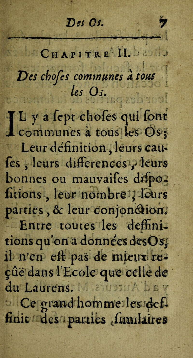 Tisi Os. Chapitre II. ? Des chojes communes à tous les Os, IL y a fcpc chofes qui (ont Communes à tous Ws Leur définition, leurs eau- fès , leurs différences y icurs bonnes ou mauvaifes di'ipo- fitioils , leur némbrê ^ î^rs parties, & leur conjoni^ion; Entre toutes les deffini- tions qu'on à données desOs^ il n’en elt pas de tnfeux fie- çûë dans l’Ecole que celle de du La U rens. t Ce gi ajnd homme : les î^£1 finit des * parties thinikites