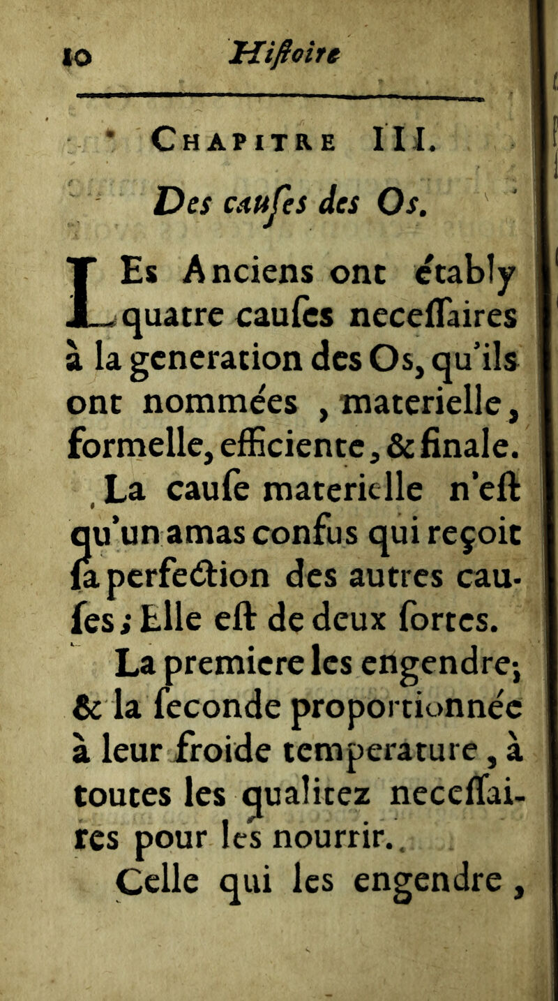 lO Hifiotre * Chapitre IH. Des cdujes des Os. LEs Anciens ont etabîy quatre eaufès necefTaires à la génération des Os, qu’ils ont nommées , materielle, formelle, efficiente, & finale. , La caufe materielle n eft qu’un amas confus qui reçoit fa perfedion des autres eau- fes ; Elle eft de deux fortes. La première les engendre-, & la fécondé proportionnée à leur froide température, à toutes les quaîicez neceffai- res pour les nourrir.. Celle qui les engendre,