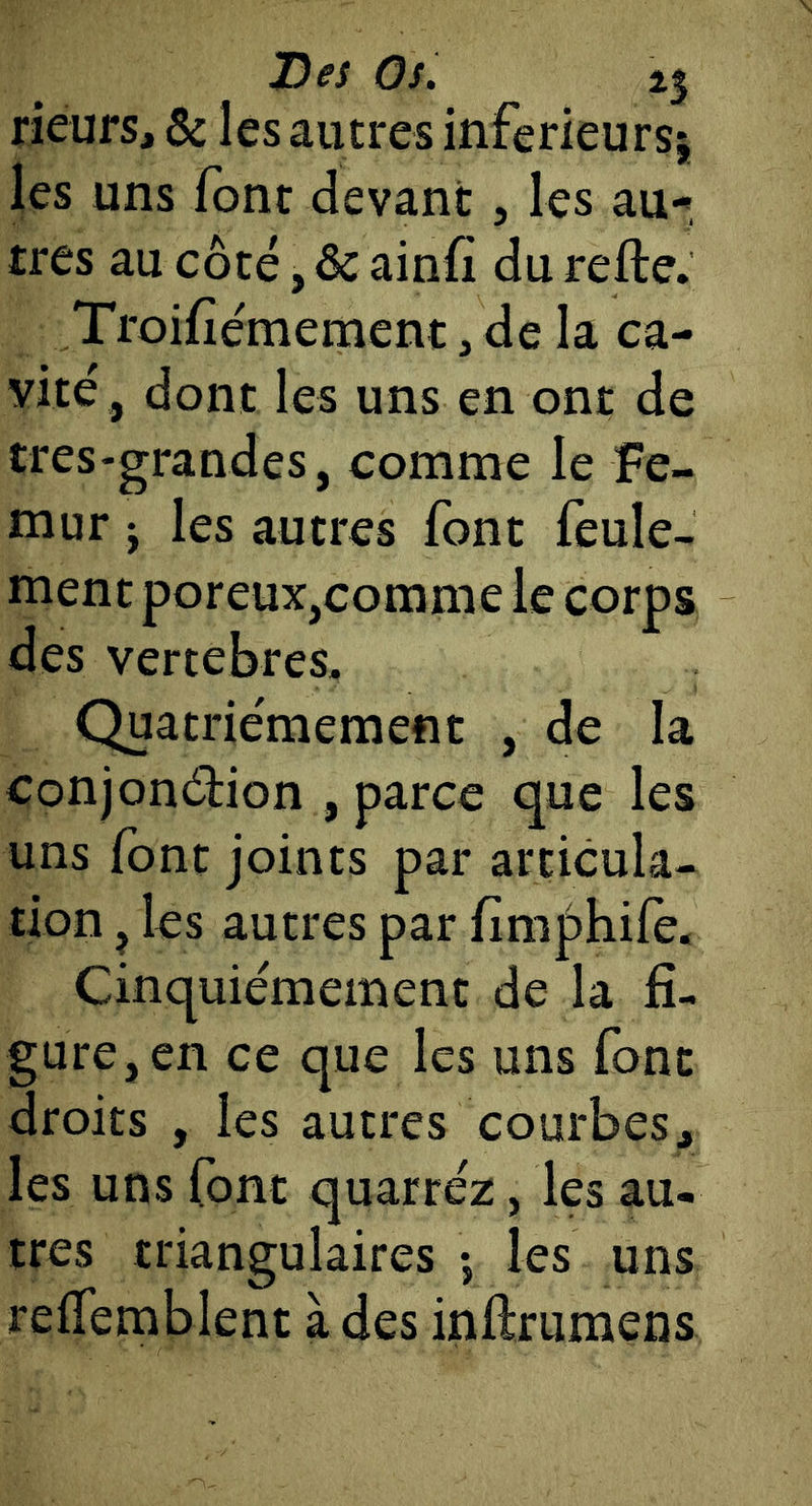 rieurs, & les autres inférieurs^ les uns font devant, les au-*, très au côté, & ainfi du refte. Troifîémement, de la ca- vité, dont les uns en ont de tres-grandes, comme le Fé- mur J les autres font feule- ment poreux,comme le corps des vertebres. Quatrièmement , de la conjondfion , parce que les uns font joints par articula- tion , les autres par fim|)hifè* Cinquièmement de la fi- gure, en ce que les uns font droits , les autres courbes, les uns font quarréz, les au- tres triangulaires -, les uns reflemblent à des inftrumens