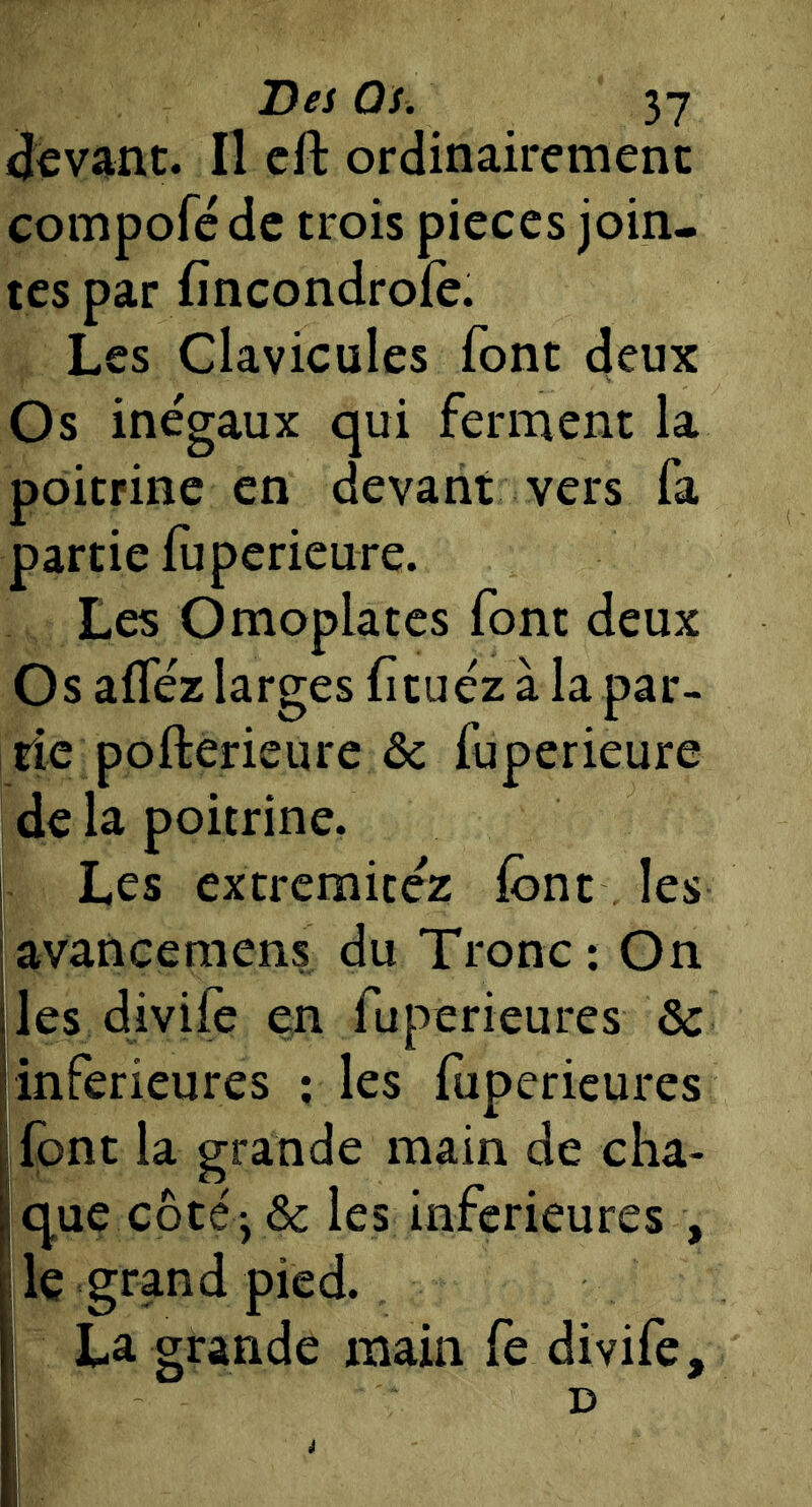 Dei Q s . «Jevanc. Il cft ordinairement compofc de trois pièces join- tes par fîneondrofè. Les Clavicules font deux Os inégaux qui ferment la poitrine en devant vers fa partie fuperieure. Les Omoplates font deux Os afféz larges fituéz à la par- tie pofterieure ôc fuperieure I de la poitrine. Les extremitéz font les avancemens du Tronc; On les divife en fuperieures & inferieures ; les foperieures font la grande main de cha- que cbté'yôc les inferieures , le grand pied. ^ ■ grande main fe divife. D