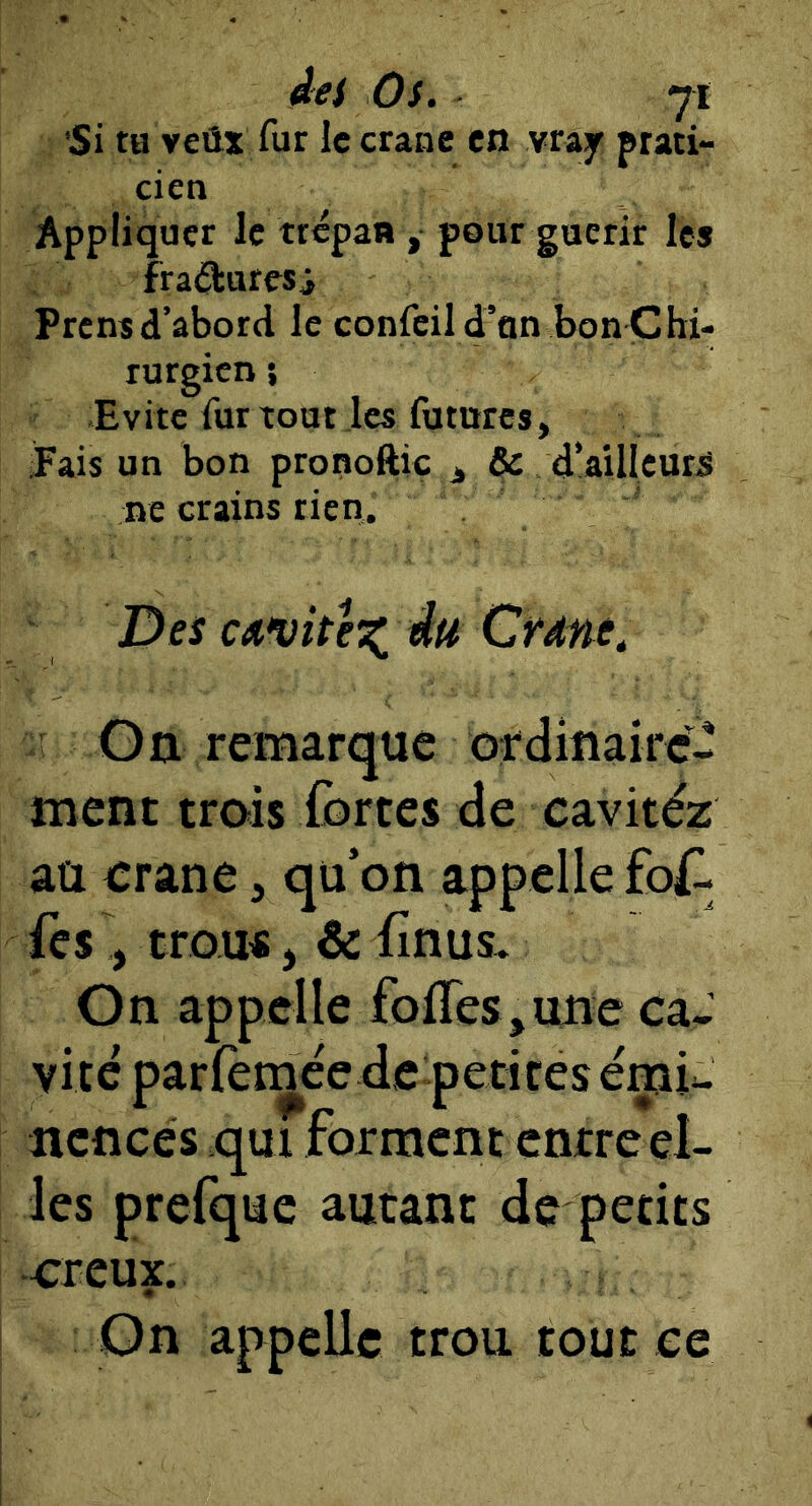 'Si tu veûx fur le crâne en vrajr prati- cien Appliquer le trépan , pour guérir les fraéluresi Prens d’abord le confeil d’un bon Chi- rurgien *, Evite fur tout les futures, Pais un bon pronoftic j, & d’ailleurs ne crains rien. Des cavité^ Crdne. On remarque ordmairc- ment trois iortes de cavitéz au crâne, qu’on appelle fo^l fes , trou«, & fînus. On appelle folles,une caJ vite parlèmée de petites éçiU ncncés qui forment cntreel- !es prefque autant de petits creux. On appelle trou tout ce