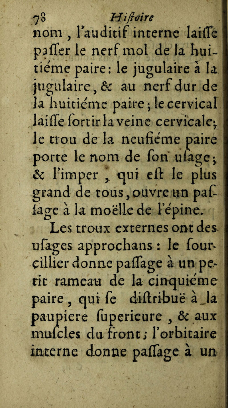 nom , laudicif interne lailTe pafTer le nerf mol de la hui- tième paire: le jugulaire à la jugulaire, & au nerf dur de la huitième paire ; le cervical lailTe fortir la veine cervicale^, le trou de la neufième paire porte le nom de fon ufige', & Tiraper , <qui eft le plus grand de tous,ouvre un paf^ lage à la moelle de l epine. Les troux externes ont des ufâges approchans : le four- cillier donne palTage à un pé- rit rameau de la cinquième paire , qui fe diftribuë à_la paupière ruperieure , & aux mufcles du front; l’orbitaire interne donne palTage à un