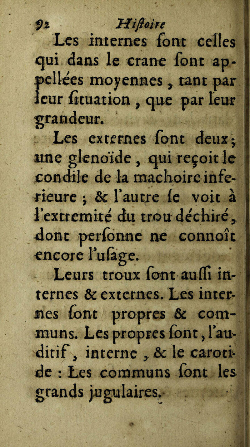 mfioife Les internes font celles qui dans le crâne font ap- l^llces moyennes, tant par leur iîtuation , que par leur grandeur. Les externes font deux; une glenoïdc, qui reçoit le condile de la mâchoire infe- rieure i & l’autre (e voit à l’extremité du trou déchiré;^ dont perfonne ne connoit encore l’uïàge. Leurs troux font aufli in- ternes & externes. Les inter- nes (ont propres & com- muns. Les propres font, l au- ditif, interne , & le carotf de ; Les communs font les grands jugulaires.