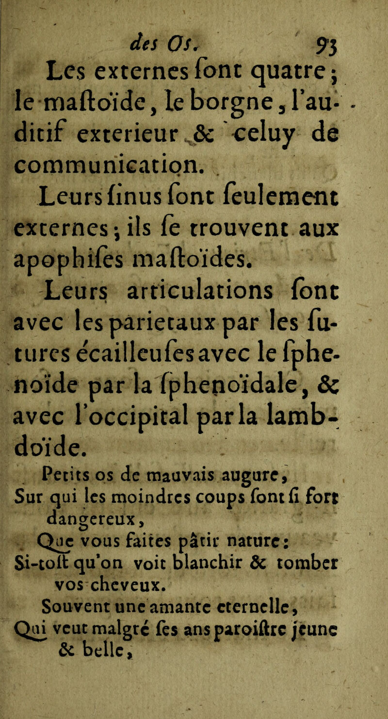 Les externes font quatre j le maftoïde, le borgne. Tau* - ditif extérieur .& celuy de communication. Leurs linus font feulement externes J ils fe trouvent aux apophifes maftoïdes. Leurs articulations (ont avec les pariétaux par les fu- tures ecaillcufesavec le fphe- noïde par la fphenoïdale, & avec l’occipital parla lamb- doïde. Petits os de mauvais augure. Sur qui les moindres coups font H fort dangereux. Que vous faites pâtir nature: Si-(olt qu’on voit blanchir & tomber vos cheveux. Souvent une amante cternelle. Qui veut malgré fes ans paroiftre jeune & belle,