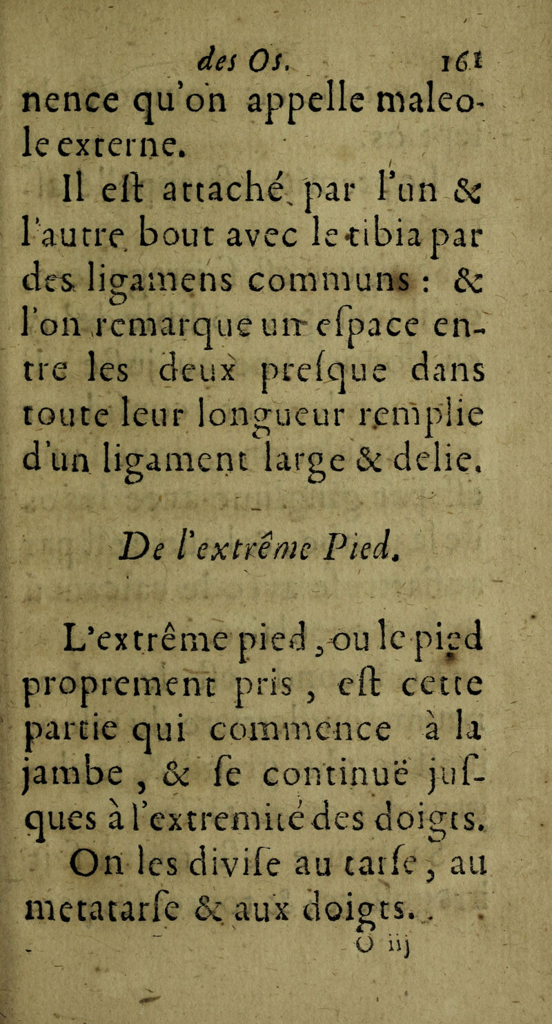 dei Os, i6t nence qu’on appelle maleo- le externe. Il ell: attaché, par Tun ôc l’autre bout avec le-tibia par tirs, ligamens communs : de l’on remarque un* efpace en- tre les deux prefque dans toute leur longueur remplie d’un ligamertt large & délié. Del' extï^ême Pied, L’extrême pied ^ou le pied proprement pris , eft cette partie qui commence à la jambe , ôc fe continue juT- ques à l’extremiiédes doigts. Ondes divife au taife, au metacarfe &, aux doigts.. O iij