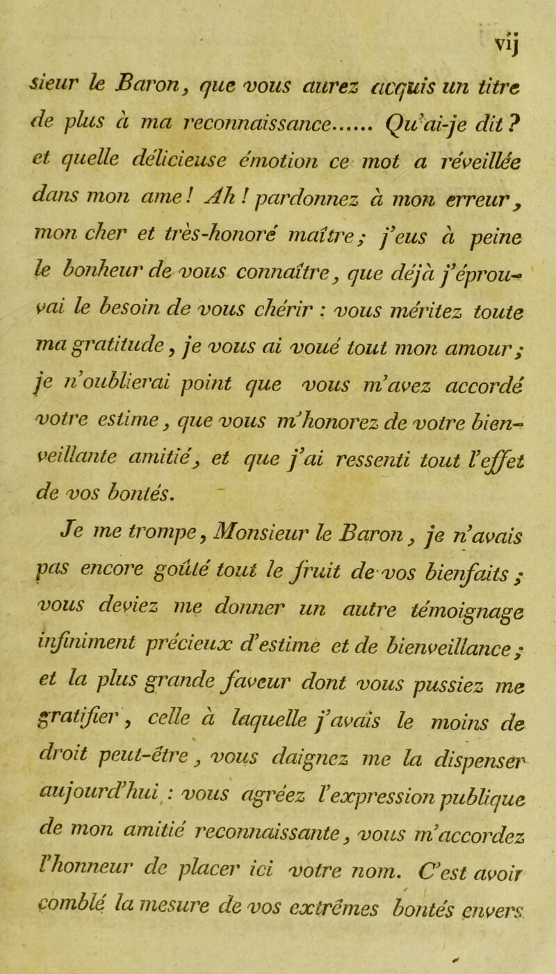 sieur le Baron, que vous aurez acquis un titre de plus à ma reconnaissance Qu’ai-je dit ? et quelle délicieuse émotion ce mot a réveillée dans mon amel Ah ! pardonnez à mon erreur y mon cher et très-honoré maître; j’eus à peine le bonheur de vous connaître, que déjà j’éprou- vai le besoin de vous chérir : vous méritez toute ma gratitude, je vous ai voué tout mon amour ; je ii oublierai point que vous m’avez accordé votre estime, que vous ni honorez de votre bien- veillante amitié, et que j’ai ressenti tout l’effet de vos bontés. Je me trompe, Monsieur le Baron, je n’avais pas encore goûté tout le fruit de vos bienfaits ; vous deviez me donner un autre témoignage infiniment précieux d’estime et de bienveillance ; et la plus grande faveur dont vous pussiez me gratifier, celle a laquelle j avais le moins de droit peut-etre, vous daignez me la dispenser aujourd’hui : vous agréez l’expression publique de mon amitié reconnaissante, vous m’accordez l honneur de placer ici votre nom. C’est avoir f I comblé la mesure de vos extrêmes bontés envers