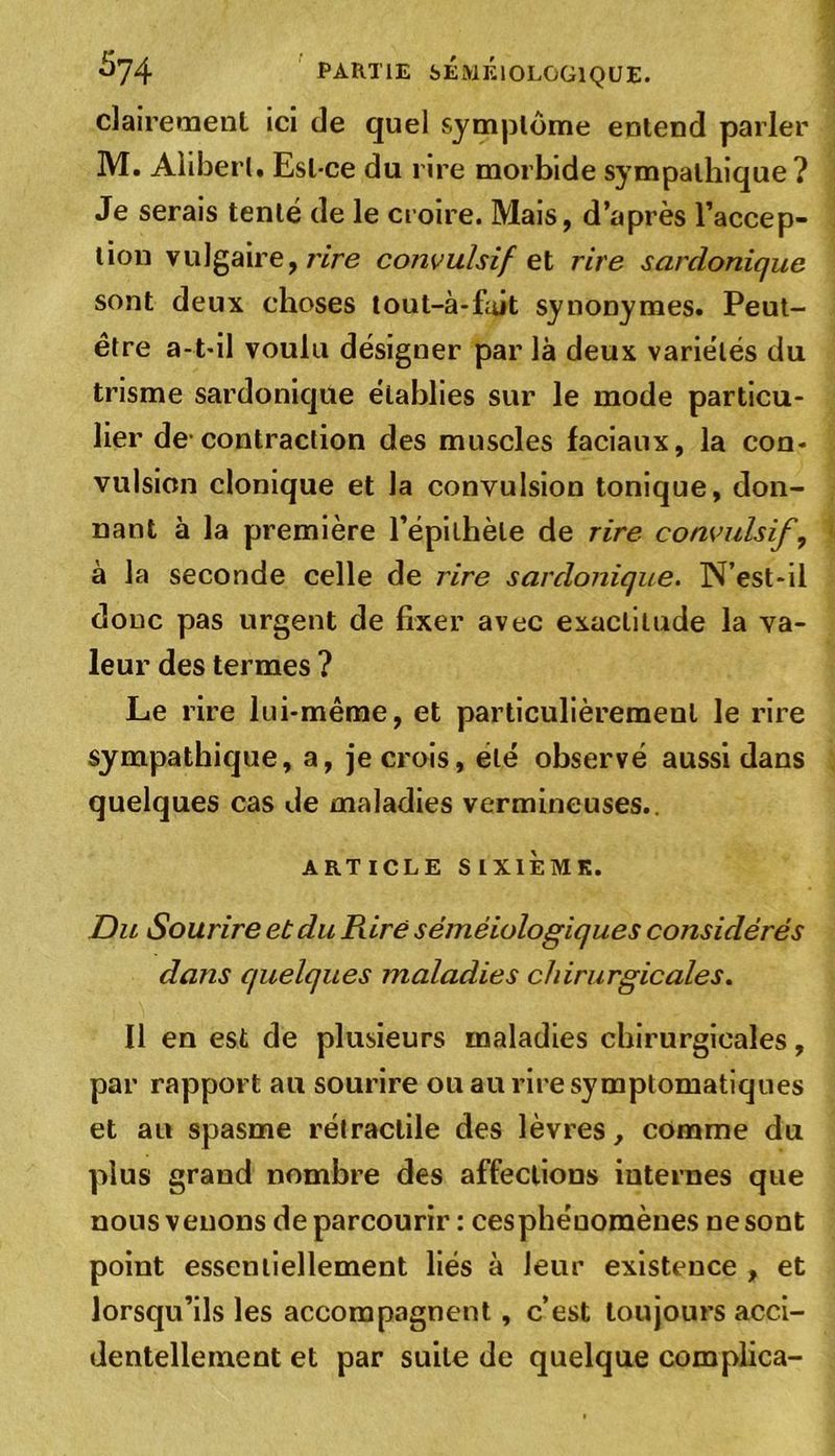 clairement ici de quel symptôme entend parler M. Alibert. Est-ce du rire morbide sympathique ? Je serais tenté de le croire. Mais, d’après l’accep- tion vulgaire, rire convulsif et rire sardonique sont deux choses tout-à-fuit synonymes. Peut- être a-t-il voulu désigner par là deux variétés du trisme sardonique établies sur le mode particu- lier de contraction des muscles faciaux, la con- vulsion clonique et la convulsion tonique, don- nant à la première l'épithète de rire convulsif, à la seconde celle de rire sardonique. N’est-ii donc pas urgent de fixer avec exactitude la va- leur des termes ? Le rire lui-même, et particulièrement le rire sympathique, a, je crois, été observé aussi dans quelques cas de maladies vermineuses., ARTICLE SIXIÈME. Du Sourire et du Pure séméiologiques considérés dans quelques maladies chirurgicales. 11 en est de plusieurs maladies chirurgicales, par rapport au sourire ou au rire symptomatiques et au spasme rétractile des lèvres, comme du plus grand nombre des affections internes que nous venons de parcourir : cesphéuomènes ne sont point essentiellement liés à leur existence , et lorsqu’ils les accompagnent , c’est toujours acci- dentellement et par suite de quelque complica-