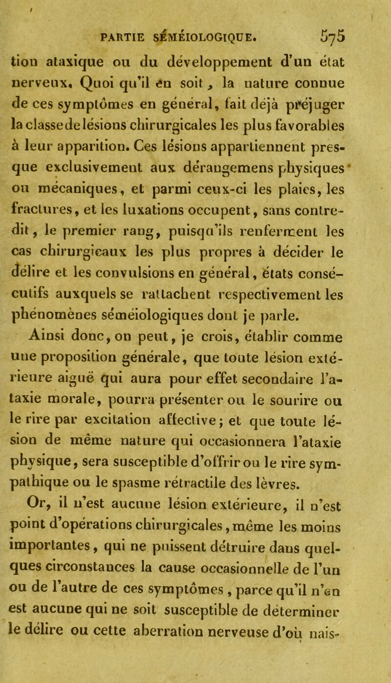 tion ataxique ou du développement d’un état nerveux. Quoi qu’il en soit, la nature connue de ces symptômes en général, fait déjà préjuger la classe de lésious chirurgicales les plus favorables à leur apparition. Ces lésions appartiennent pres- que exclusivement aux dérangemens physiques ou mécaniques, et parmi ceux-ci les plaies, les fractures, et les luxations occupent, sans contre- dit, le premier rang, puisqu’ils renferment les cas chirurgicaux les plus propres à décider le délire et les convulsions en général, états consé- cutifs auxquels se rattachent respectivement les phénomènes séméiologiques dont je parle. Ainsi donc, on peut, je crois, établir comme une proposition générale, que toute lésion exté- rieure aiguë qui aura pour effet secondaire l’a- taxie morale, pourra présenter ou le sourire ou le rire par excitation affective ; et que toute lé- sion de même nature qui occasionnera l’ataxie physique, sera susceptible d’offrir ou le rire sym- pathique ou le spasme rétractile des lèvres. Or, il n’est aucune lésion extérieure, il n’est point d’opérations chirurgicales, même les moins importantes, qui ne puissent détruire daus quel- ques circonstances la cause occasionnelle de l’un ou de l’autre de ces symptômes , parce qu’il n’en est aucune qui ne soit susceptible de déterminer le délire ou cette aberration nerveuse d’où nais-
