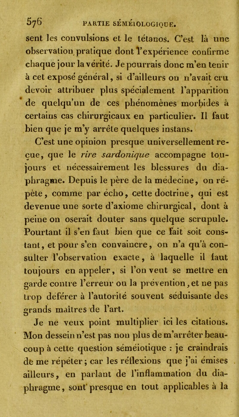 sent les convulsions et le tétanos. C’est là une observation pratique dont l’expérience confirme chaque jour la vérité. Je pourrais donc m’en tenir à cet exposé général, si d’ailleurs ou n’avait cru devoir attribuer plus spécialement l’apparition de quelqu’un de ces phénomènes morbides à certains cas chirurgicaux en particulier. Il faut bien que je m’y arrête quelques instans. C’est une opinion presque universellement re- çue, que le rire sardonique accompagne tou- jours et nécessairement les blessures du dia- phragme. Depuis le père de la médecine, on ré- pète , comme par écho, cette doctrine, qui est devenue une sorte d’axiome chirurgical, dont à peine on oserait douter sans quelque scrupule. Pourtant il s’en faut bien que ce fait soit cons- tant, et pour s’en convaincre, on n’a qua con- sulter l’observation exacte, à laquelle il faut toujours en appeler, si l’on veut se mettre en garde contre l’erreur ou la prévention,et ne pas trop déférer à l’autorité souvent séduisante des grands maîtres de l’art. U Je ne veux point multiplier ici les citations. Mon dessein n’est pas non plus de m’arrêter beau- coup à cette question séméiotique : je craindrais de me répéter; car les réflexions que j’ai émises ailleurs, en parlaut de l’inflammation du dia- phragme , sont' presque en tout applicables à la