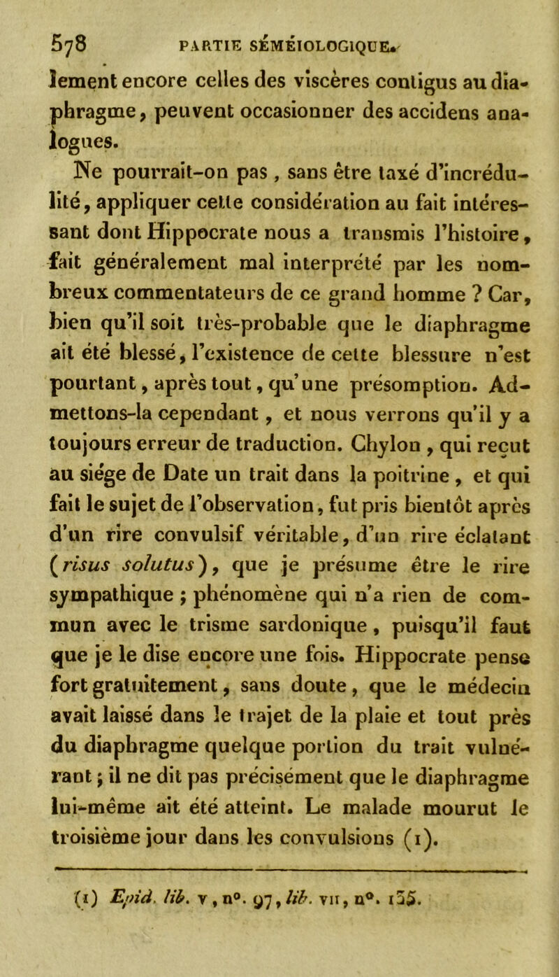 îement encore celles des viscères conligus au dia- phragme, peuvent occasionner des accidens ana- logues. Ne pourrait-on pas , sans être taxé d’incrédu- lité, appliquer celle considération au fait intéres- sant dont Hippocrate nous a transmis l’histoire, fait généralement mal interprété par les nom- breux commentateurs de ce grand homme ? Car, bien qu’il soit très-probable que le diaphragme ait été blessé, l’existence de cette blessure n’est pourtant, après tout, qu’une présomption. Ad- mettons-la cependant, et nous verrons qu’il y a toujours erreur de traduction. Chylon , qui reçut au siège de Date un trait dans la poitrine , et qui fait le sujet de l’observation, fut pris bientôt après d’un rire convulsif véritable, d’un rire éclatant ( ris us sohitus), que je présume être le rire sympathique ; phénomène qui n’a rien de com- mun avec le trisme sardonique , puisqu’il faut que je le dise encore une fois. Hippocrate pense fort gratuitement, sans doute , que le médecin avait laissé dans le trajet de la plaie et tout près du diaphragme quelque portion du trait vulué- rant j il ne dit pas précisément que le diaphragme lui-même ait été atteint. Le malade mourut le troisième jour dans les convulsions (i). (i) Epid. lib. v , n°. 97, lib. vu, u°. i55.