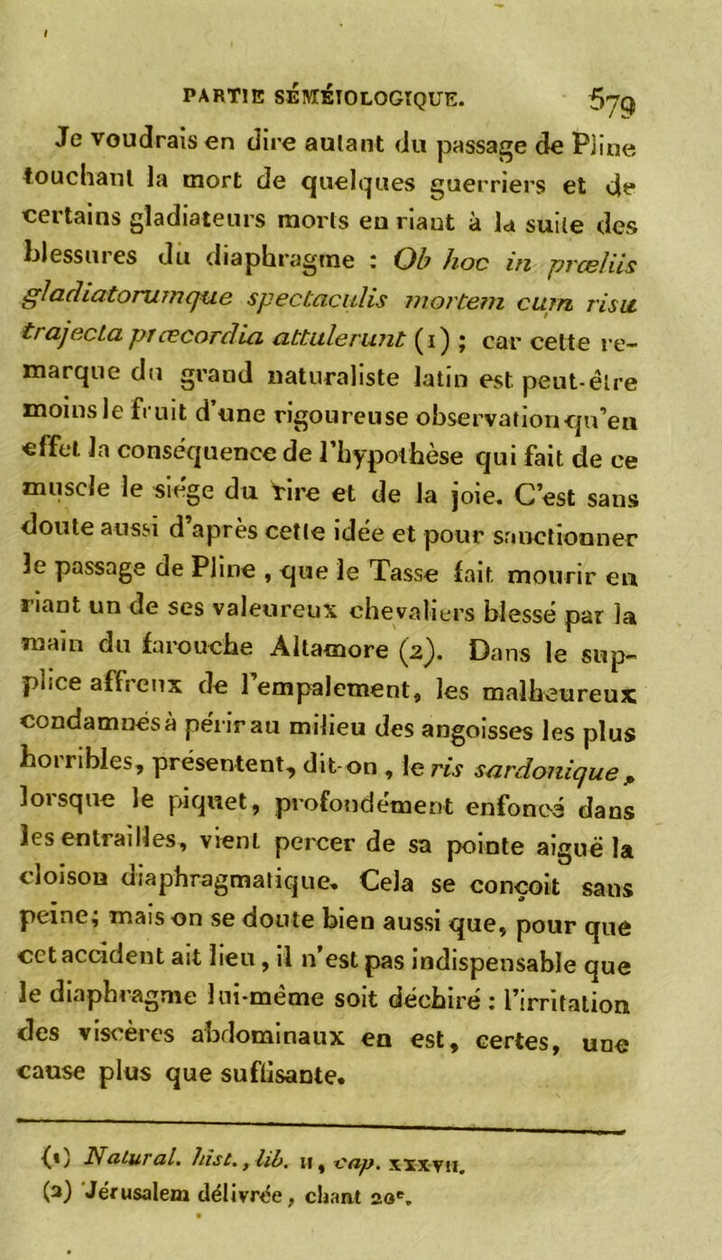Je voudrais en dire autant du passage de Pline touchant la mort de quelques guerriers et de certains gladiateurs morts eu riaut à la suite des blessures du diaphragme : Ob hoc in prœlüs giadiatorumque spectaculis mortem cum risu trajectaprœcordia atbulerunt (i) ; car cette re- marque du grand naturaliste latin est peut-être moins le fruit d’une rigoureuse observation qu’en effet la conséquence de l’hypothèse qui fait de ce muscle le siège du Vire et de la joie. C’est sans doute aussi d après cette idée et pour sanctionner le passage de Pline , que le Tasse fait mourir eu liant un de ses valeureux chevaliers blessé par la main du farouche Altamore (2). Dans le sup- piice affieux de 1 empalement, les malheureux condamnés à périr au milieu des angoisses les plus horribles, présentent, dit-on , le ris sardonique, lorsque le piquet, profondément enfoncé dans les entrailles, vient percer de sa pointe aiguë la cloison diaphragmatique. Cela se conçoit sans peine; maison se doute bien aussi que, pour que cet accident ait lieu, il n’est pas indispensable que le diaphragme lui-même soit déchiré : l’irritation des viscères abdominaux en est, certes, une cause plus que suflisante. {*) Nalural. hist.ylib. 11, -cap. xixyn. (3) Jérusalem délivrée, chant 20e.
