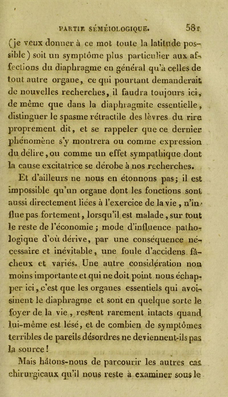 (je veux donner à ce mol toute la latitude pos- sible) soit un symptôme plus particulier aux afU feclions du diaphragme en général qu’à celles de tout autre organe, ce qui pourtant demanderait de nouvelles recherches, il faudra toujours ici, de même que dans la diaphragmite essentielle, distinguer le spasme rétractile des lèvres du rire proprement dit, et se rappeler que ce dernier phénomène s’y montrera ou comme expression du délire,ou comme un effet sympathique dont la cause excitatrice se dérobe à nos recherches. Et d’ailleurs ne nous en étonnons pas; il est impossible qu’un organe dont les fonctions sont aussi directement liées à l’exercice de la vie , n’in> fine pas fortement, lorsqu’il est malade , sur tout le reste de l’économie ; mode d’influence palho-r logique d’où dérive, par une conséquence né- cessaire et inévitable, une foule d’accidens fâ- cheux et variés. Une autre considération non moins importante et qui ne doit point nous échap- per ici,c’est que les organes essentiels qui avoi- sinent le diaphragme et sont en quelque sorte le foyer de la vie , restent rarement intacts quand, lui-même est lésé, el de combien de symptômes terribles de pareils désordres ne deviennent-ils pas la source ! Mais hâtons-nous de parcourir les autres cas chirurgicaux qu’il nous reste à examiner sous le