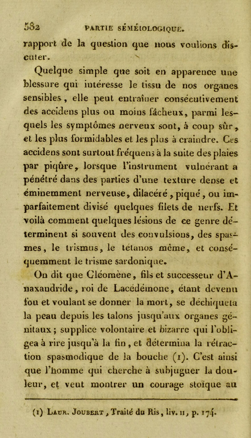 rapport de la question que nous voulions dis- cuter. v Quelque simple que soit en apparence une blessure qui intéresse le tissu de nos organes sensibles, elle peut entraîner consécutivement des accidens plus ou moins fâcheux, parmi les- quels les symptômes nerveux sont, à coup sûr y et les plus formidables et les plus à craindre. Ces accidens sont surtout fre'quens à la suite des plaies par piqûre, lorsque l’instrument vulnérant a pénétré dans des parties d’une texture dense et éminemment nerveuse, dilacéré , piqué , ou im- parfaitement divisé quelques filets de nerfs. Et voilà comment quelques lésions de ce genre dé- terminent si souvent des convulsions, des spas- mes , le trismus, le tétanos meme, et consé- quemment le trisme sardonique. On dit que Cléoraène, fils et successeur d’A- naxandride, roi de Lacédémone, étant devenu fou et voulant se donner la mort, se déchiqueta la peau depuis les talons jusqu’aux organes gé- nitaux ; supplice volontaire et bizarre qui l’obli- gea à rire jusqu’à la fin, et détermina la rétrac- tion spasmodique de la bouche (i). C’est ainsi que l’homme qui cherche à subjuguer la dou- leur, et veut montrer un courage stoïque au (i) Laur. Joubert , Traité du Ris, liv. n, p. 174.