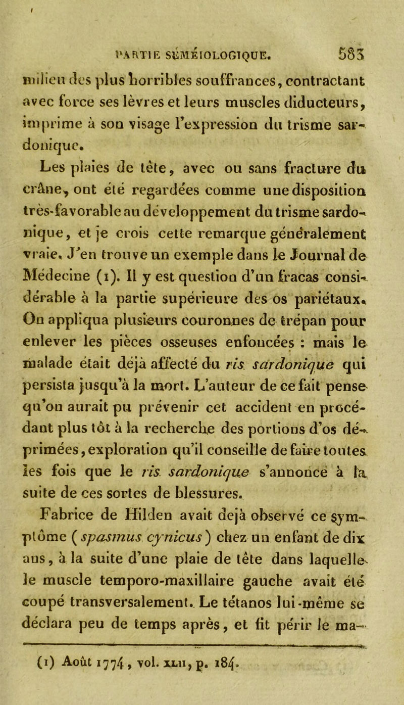 ! PARTIE SÉMÉIOLOGIQUE. 585 milieu des plus horribles souffrances, contractant avec force ses lèvres et leurs muscles diducteurs, imprime à son visage l’expression du trisme sar- donique. Les plaies de tète, avec ou sans fracture du crâne, ont été regarde'es comme une disposition très-favorable au développement du trisme sardo- nique, et je crois celte remarque géue'ralement vraie. J’en trouve un exemple dans le Journal de Médecine (i). Il y est question d’un fracas consi- dérable à la partie supérieure des os pariétaux. On appliqua plusieurs couronnes de trépan pour enlever les pièces osseuses enfoncées : mais le malade était déjà affecté du ris sardonique qui persista jusqu’à la mort. L’auteur de eefait pense qu’on aurait pu prévenir cet accident en procé- dant plus tôt à la recherche des portions d’os dé- primées , exploration qu’il conseille de faire toutes les fois que le ris sardonique s’annonce à la suite de ces sortes de blessures. Fabrice de Hilden avait déjà observé ce sym- ptôme ( spasmus cynicus ) chez un enfant de dix aus, à la suite d’une plaie de tête dans laquelle^ le muscle temporo-maxillaire gauche avait été coupé transversalement. Le tétanos lui-même se déclara peu de temps après, et fit périr le ma- (i) Août 1774, vol. xm, p. 184.