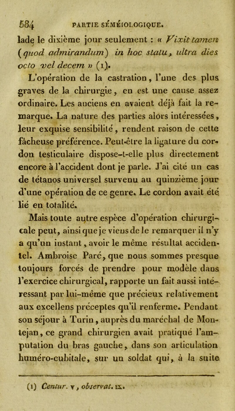 lade le dixième jour seulement : « Vixit tamen ( quod cidmirandum) in hoc sLalu, ultra dies octo vel decem » (i). L’opération de la castration, l’une des plus graves de la chirurgie, en est une cause assez ordinaire. Les auciens en avaient déjà fait la re- marque. La nature des parties alors intéressées, leur exquise sensibilité, rendent raison de cette fâcheuse préférence. Peul-être la ligature du cor- don testiculaire dispose-t-elle plus directement encore à l’accident dont je parle. J’ai cité un cas de tétanos universel survenu au quinzième jour d’une opération de ce genre» Le cordon avait été. lié en totalité. Mais toute autre espèce d’opération chirurgi- cale peut, ainsique je viens de le remarquer il n’y a qu’un instant, avoir le même résultat acciden- tel. Ambroise Paré, que nous sommes presque toujours forcés de prendre pour modèle dans; l’exercice chirurgical, rapporte un fait aussi inté- ressant par lui-même que précieux relativement aux excellens préceptes qu’il renferme» Pendant son séjour à Turin, auprès du maréchal de Mon- lejan, ce grand chirurgien avait pratiqué l’am- putation du bras gauche, dans son articulation huméro-cubilale, sur un soldat qui, à la suite (i) Centur. v, observât, ix.