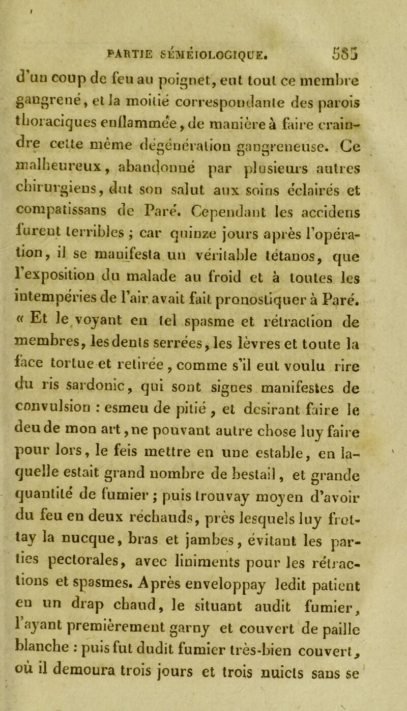 d an coup de feu au poignet, eut tout ce membre gangrené, et la moitié correspondante des parois thoraciques enflammée, de manière à faire crain- dre cette même dégénéraliou gangreneuse. Ce malheureux, abandonné par plusieurs autres chirurgiens, dut son salut aux soins éclairés et compatissans de Paré. Cependant les accidens lureut terribles ; car quinze jours après l’opéra- tion, il se manifesta un véritable tétanos, cpie 1 exposition du malade au froid et à toutes les intempéries de Pair avait fait pronostiquer à Paré. « Et le voyant eu tel spasme et rétraction de membres, les dents serrées, les lèvres et toute la lace tortue et retirée , comme s’il eut voulu rire du ris sardonic, qui sont signes manifestes de convulsion : esineu de pitié , et désirant faire le deude mon art,ne pouvant autre chose luy faire pour lors, le feis mettre en une estable, en la- quelle estait grand nombre de hestail, et grande quantité de lumier ; puis trouvay moyen d’avoir du feu en deux réchauds, près lesquels luy frol- tay la nucque, bras et jambes, évitant les par- ties pectorales, avec liniraents pour les rétrac- tions et spasmes. Après enveloppay ledit patient eu un drap chaud, le situant audit fumier, 1 ayant premièrement garny et couvert de paille blanche : puis fut dudit fumier très-bien couvert , où il demoura trois jours et trois nuicls sans se