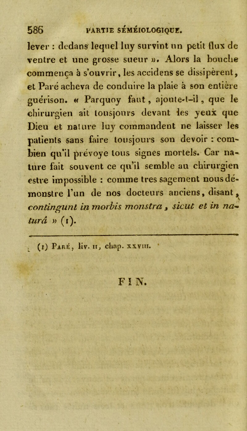 lever : dedans lequel luy survint un petit flux de ventre et une grosse sueur ». Alors la bouche commença à s’ouvrir, les accidens se dissipèrent, et Paré acheva de conduire la plaie à son entière guérison. « Parquoy faut, ajoute-t-il, que le chirurgien ait tousjouvs devant les yeux que Dieu et nature luy commandent ne laisser les patients sans faire tousjours son devoir : com- bien qu’il prévoye tous signes mortels. Car na- ture fait souvent ce qu’il semble au chirurgien estre impossible : comme très sagement nousdé- monstre l’un de nos docteurs anciens, disant, contingunl in morbis monstrci 3 sicut et in na~ turâ » (i). (i) Paré, liv. ir, chap. xxvni. • FIN.