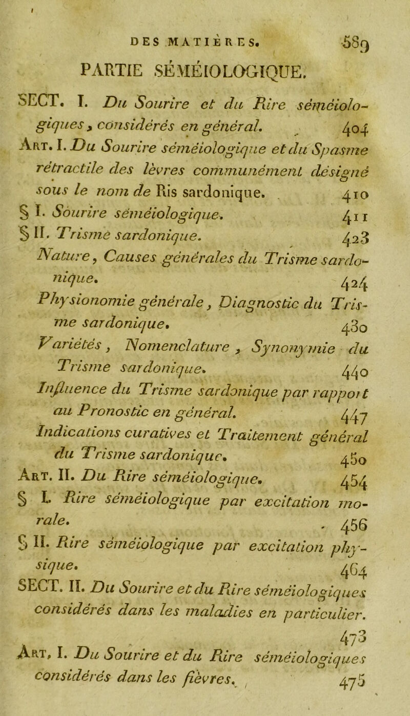PARTIE SÉMÉIOLOGIQUE. 5ECT. I. Du Sourire et clu Pure séméiolo- giques , considérés en général. Art. I .Du Sourire séméiologique et du Spasme rétractile des lèvres communément désigné sous le nom de Ris sardonique. 410 § I. Sourire séméiologique. /^n §11. Prisme sardonique. ^28 Nature, Causes générales d.u Trisme sardo- nique. 424 Physionomie générale, Diagnostic du Tris- me sardonique. ^30 Variétés, Nomenclature, Synonymie du Trisme sardonique. Influence du Trisme sardonique par rapport au Pronostic en général. 44~j Indications curatives et Traitement général du Trisme sardonique. ^50 Art. II. Du Pare séméiologique. 454 § L Pire séméiologique par excitation rno- ^ rale* - 456 § II. Pare séméiologique par excitation phy- ( 4G4 SECT. II. Sourire et du Pare séméiologiques considérés dans les maladies en particulier. / . . . Art, I. Du Sourire et du Pare séméiologiques considér és dans les fièvres. 475